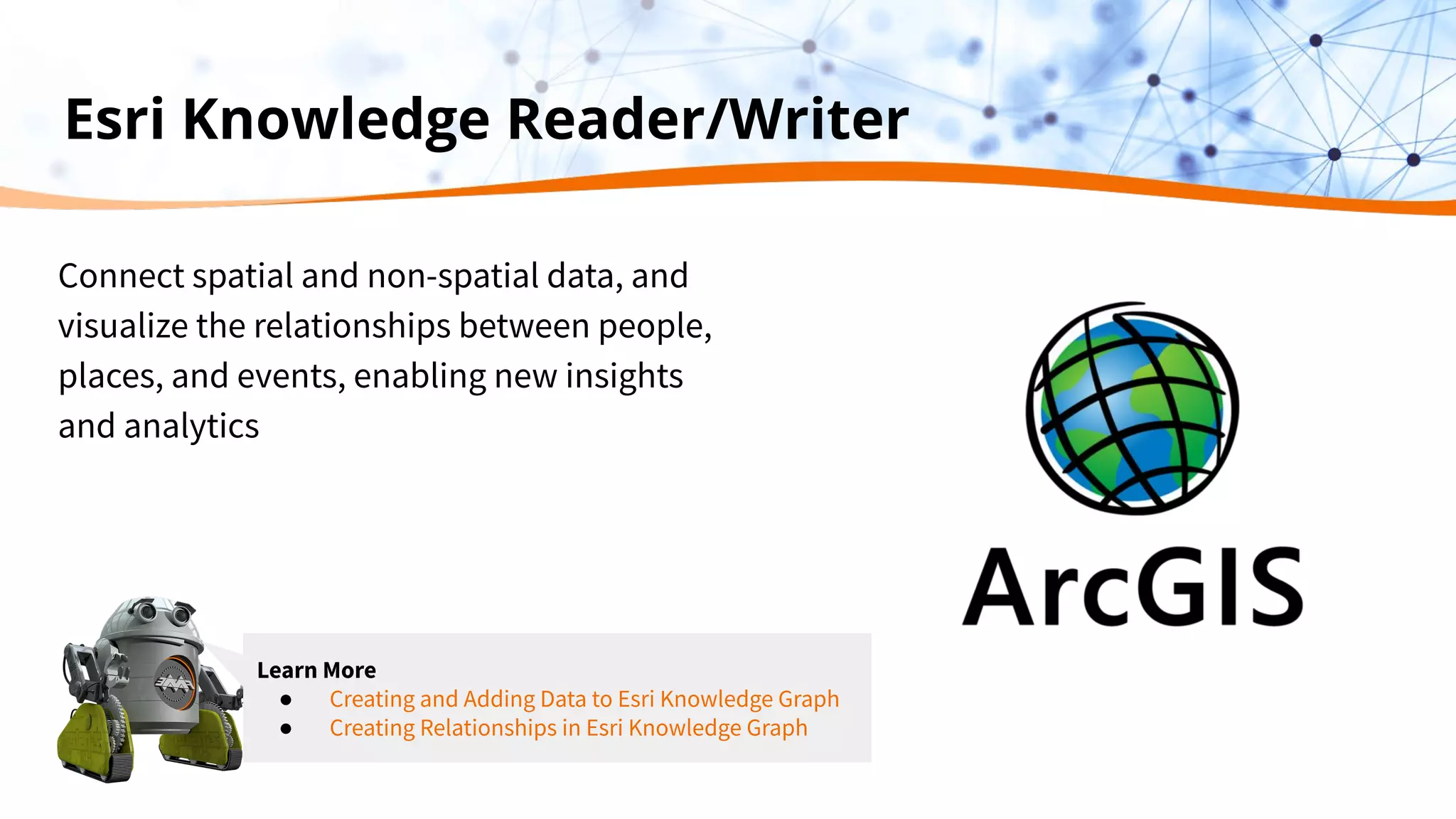 Esri Knowledge Reader/Writer
Connect spatial and non-spatial data, and
visualize the relationships between people,
places, and events, enabling new insights
and analytics
Learn More
● Creating and Adding Data to Esri Knowledge Graph
● Creating Relationships in Esri Knowledge Graph
 