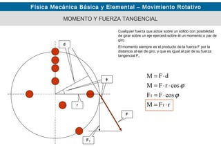 Física Mecánica Básica y Elemental – Movimiento Rotativo
MOMENTO Y FUERZA TANGENCIAL
Cualquier fuerza que actúe sobre un sólido con posibilidad
de girar sobre un eje ejercerá sobre él un momento o par de
giro.
El momento siempre es el producto de la fuerza F por la
distancia al eje de giro, y que es igual al par de su fuerza
tangencial FT
rFM
cosFF
cosrFM
dFM
T
T
⋅=
⋅=
⋅⋅=
⋅=
ϕ
ϕ
d
F
FT
r
φ
 