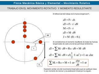Física Mecánica Básica y Elemental – Movimiento Rotativo
TRABAJO EN EL MOVIMIENTO ROTATIVO Y MOMENTO RESULSTANTE
El diferencial del trabajo de la fuerza tangencial FT
FT
r
dθ
)θθ(MJ
θMJ
rFM
θrFJ
sFJ
12
T
T
T
−⋅=
⋅=
⋅=
⋅⋅=
⋅=
dd
dd
dd
Si consideramos el momento resulltante de todas las fuerzas
tangenciales de cada una de las partícluas tendremos:
α
ω
ω
ωωω
⋅=⋅⋅===
⋅⋅=⋅⋅=⋅=
⋅=⋅=⋅=
∑
∑
∑
I
θ
IMRM
I)I
2
1
(θMJ
θMθRθMJ
Mi
2
i
Mi
d
d
dddd
dddd
Expresión similar a la del movimiento lineal salvo que se sustituye masa
m por momento de inercia I y la aceleración lineal por la angular.
 