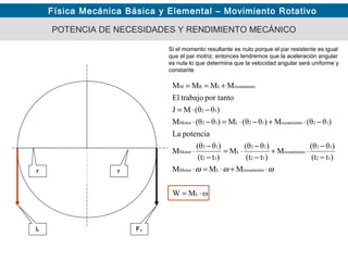 Física Mecánica Básica y Elemental – Movimiento Rotativo
POTENCIA DE NECESIDADES Y RENDIMIENTO MECÁNICO
Si el momento resultante es nulo porque el par resistente es igual
que el par motriz, entonces tendremos que la aceleración angular
es nula lo que determina que la velocidad angular será uniforme y
constante
FT
r
ωMW
MMM
)t(t
)θ(θ
M
)t(t
)θ(θ
M
)t(t
)θ(θ
M
potenciaLa
)θθ(M)θθ(M)θθ(M
)θθ(MJ
por tantotrabajoEl
MMMM
L
rozamientoLMotor
12
12
rozamiento
12
12
L
12
12
Motor
12rozamiento12L12Motor
12
rozamientoLRM
⋅=
⋅+⋅=⋅
−
−
⋅+
−
−
⋅=
−
−
⋅
−⋅+−⋅=−⋅
−⋅=
+==
ωωω
L
r
 