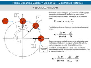 Física Mecánica Básica y Elemental – Movimiento Rotativo
VELOCIDAD ANGULAR
Por tanto la fuerza centrípeta (y su reacción centrífuga) sólo
mantiene constantemente el cambio de dirección sin
modificar en absoluto el valor del módulo de su velocidad
lineal.
θ2
t1
t2
Δt
Δθ
)t-(t
)θ-(θ
12
12
==ω
Obsérvese que conceptualmente ω es la velocidad angular
media desarrollada entre el ángulo θ1 hasta el ángulo θ2,
cualquiera que sea su valor durante tal recorrido.
Ahora bien, cuando ∆t tiende a cero, o sea al instante;
entonces se convierte en velocidad angular instantánea y en
un concepto diferencial.
θ1
dt
dθ
ω ===
→012
12
Δt
Δθ
)t-(t
)θ-(θ
Pero tal hecho de girar sí provoca cambios angulares en el
tiempo.
FC
Velocidad
Lineal
v
r
v
mamF
2
CC ⋅=⋅=
∆θ
 