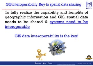 To fully realize the capability and benefits of
geographic information and GIS, spatial data
needs to be shared & systems need to be
interoperable
© 2016 PIXEL SOFTEK PVT. LTD.Perform. Xcel. Lead. 18The Trademarks/Logos belong to the respective companies
GIS data interoperability is the key!
 