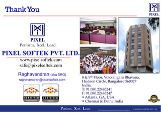 PIXEL SOFTEK PVT. LTD.
Perform. Xcel. Lead.
© 2016 PIXEL SOFTEK PVT. LTD.Perform. Xcel. Lead. 44The Trademarks/Logos belong to the respective companies
PIXEL SOFTEK PVT. LTD.
www.pixelsoftek.com
safe@pixelsoftek.com
Raghavendran (aka SRG)
raghavendran@pixelsoftek.com
8 & 9th Floor, Vokkaligara Bhavana,
Hudson Circle, Bangalore 560027
India.
T: 91.080.22485241
F: 91.080.22485247
• Atlanta, GA, USA
• Chennai & Delhi, India
 