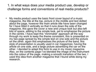 1. In what ways does your media product use, develop or challenge forms and conventions of real media products? My media product uses the basic front cover layout of a music magazine, the title at the top, picture in the middle and text dotted about the page, however the main article title have been changed for I have tilted it vertically so that it runs down the side of the magazine, this gave the cover a new and unique look but also left lots of space, adding to the simple look, set to emphasise the picture in the centre. I have kept this “minimalist” approach all the way through my work to keep the theme consistent, this is presented on my two page spread by the simple text on one side and the picture on the other, again this emphasises the picture of the band, this style of presentation is usually used in car magazines; having the article on one side, and a large picture advertising the car on the other. I decided to adapt this form to use in my music magazine. Also, on the contents page I’ve blended the image of the instrument into the colour of the page, making a smooth transition of the two, I used this idea from another magazine that I found while doing my research. 