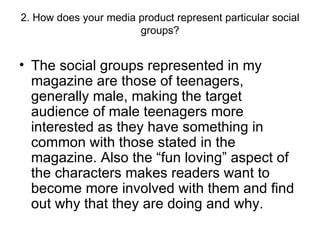 2. How does your media product represent particular social groups? The social groups represented in my magazine are those of teenagers, generally male, making the target audience of male teenagers more interested as they have something in common with those stated in the magazine. Also the “fun loving” aspect of the characters makes readers want to become more involved with them and find out why that they are doing and why. 