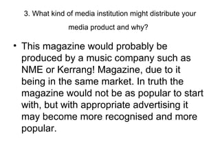 3. What kind of media institution might distribute your media product and why?   This magazine would probably be produced by a music company such as NME or Kerrang! Magazine, due to it being in the same market. In truth the magazine would not be as popular to start with, but with appropriate advertising it may become more recognised and more popular. 