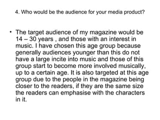 4. Who would be the audience for your media product? The target audience of my magazine would be 14 – 30 years , and those with an interest in music. I have chosen this age group because generally audiences younger than this do not have a large incite into music and those of this group start to become more involved musically, up to a certain age. It is also targeted at this age group due to the people in the magazine being closer to the readers, if they are the same size the readers can emphasise with the characters in it. 