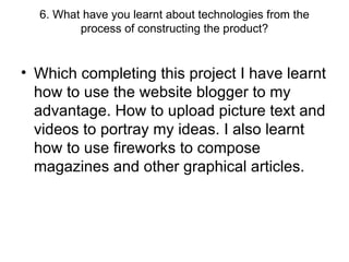 6. What have you learnt about technologies from the process of constructing the product? Which completing this project I have learnt how to use the website blogger to my advantage. How to upload picture text and videos to portray my ideas. I also learnt how to use fireworks to compose magazines and other graphical articles.  