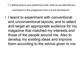 7. Looking back to your preliminary task, what do you feel that you have learnt in the progression from it to the full product?   I learnt to experiment with conventional and unconventional layouts, and to select and target an appropriate audience for my magazine that matched my interests and those of the people around me. Also to develop my existing ideas and improve them according to the advice given to me 