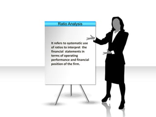 Ratio Analysis
It refers to systematic use
of ratios to interpret the
financial statements in
terms of operating
performance and financial
position of the firm.
 
