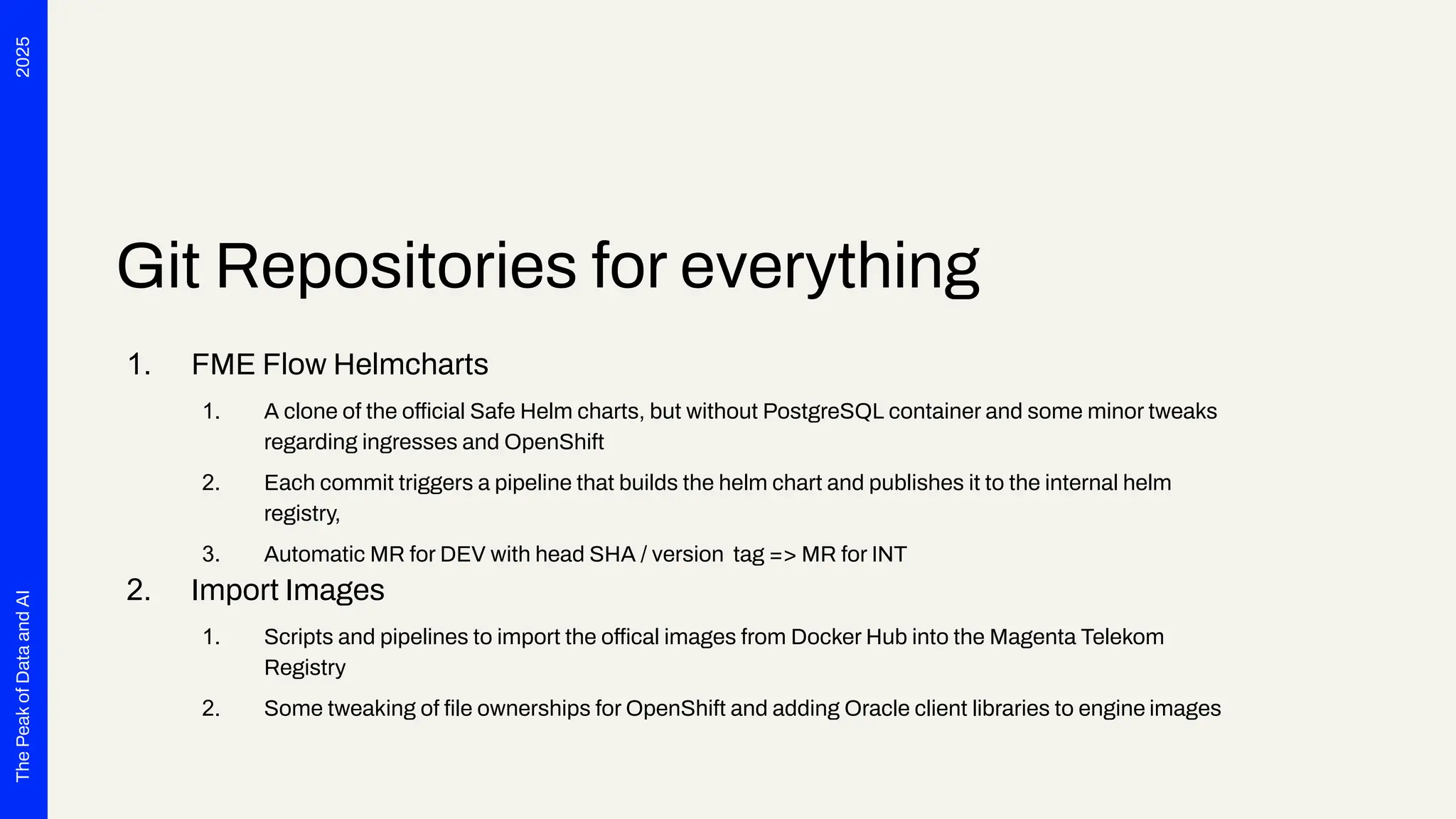 2025
The
Peak
of
Data
and
AI
Git Repositories for everything
1. FME Flow Helmcharts
1. A clone of the official Safe Helm charts, but without PostgreSQL container and some minor tweaks
regarding ingresses and OpenShift
2. Each commit triggers a pipeline that builds the helm chart and publishes it to the internal helm
registry,
3. Automatic MR for DEV with head SHA / version tag => MR for INT
2. Import Images
1. Scripts and pipelines to import the offical images from Docker Hub into the Magenta Telekom
Registry
2. Some tweaking of ﬁle ownerships for OpenShift and adding Oracle client libraries to engine images
 
