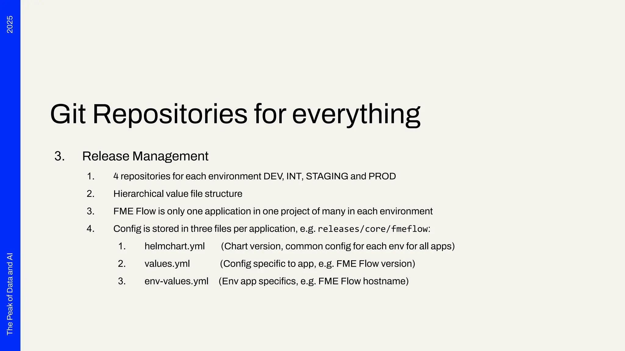 2025
The
Peak
of
Data
and
AI
Git Repositories for everything
3. Release Management
1. 4 repositories for each environment DEV, INT, STAGING and PROD
2. Hierarchical value ﬁle structure
3. FME Flow is only one application in one project of many in each environment
4. Conﬁg is stored in three ﬁles per application, e.g. releases/core/fmeflow:
1. helmchart.yml (Chart version, common conﬁg for each env for all apps)
2. values.yml (Conﬁg speciﬁc to app, e.g. FME Flow version)
3. env-values.yml (Env app speciﬁcs, e.g. FME Flow hostname)
 
