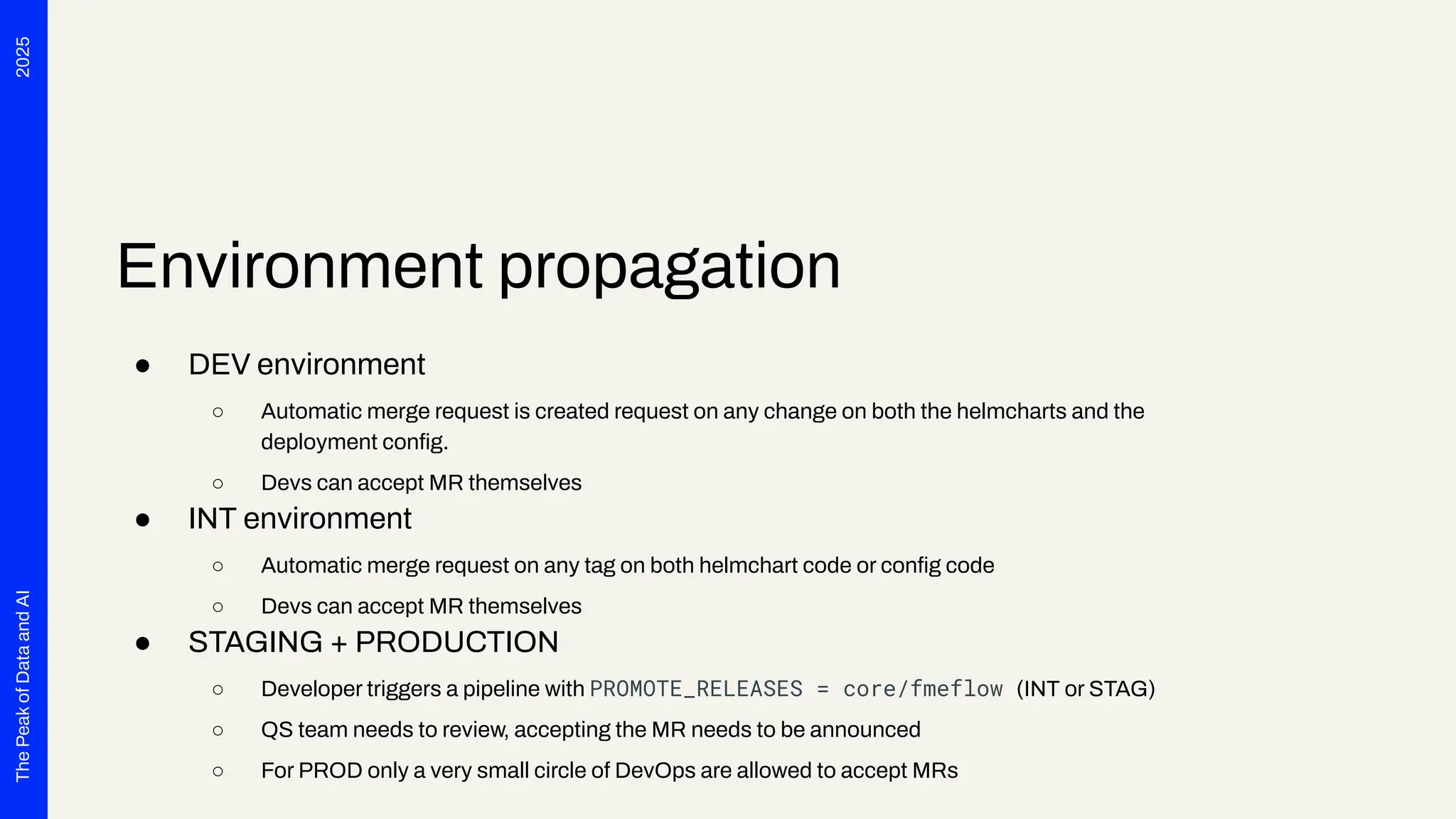 2025
The
Peak
of
Data
and
AI
Environment propagation
● DEV environment
○ Automatic merge request is created request on any change on both the helmcharts and the
deployment conﬁg.
○ Devs can accept MR themselves
● INT environment
○ Automatic merge request on any tag on both helmchart code or conﬁg code
○ Devs can accept MR themselves
● STAGING + PRODUCTION
○ Developer triggers a pipeline with PROMOTE_RELEASES = core/fmeflow (INT or STAG)
○ QS team needs to review, accepting the MR needs to be announced
○ For PROD only a very small circle of DevOps are allowed to accept MRs
 