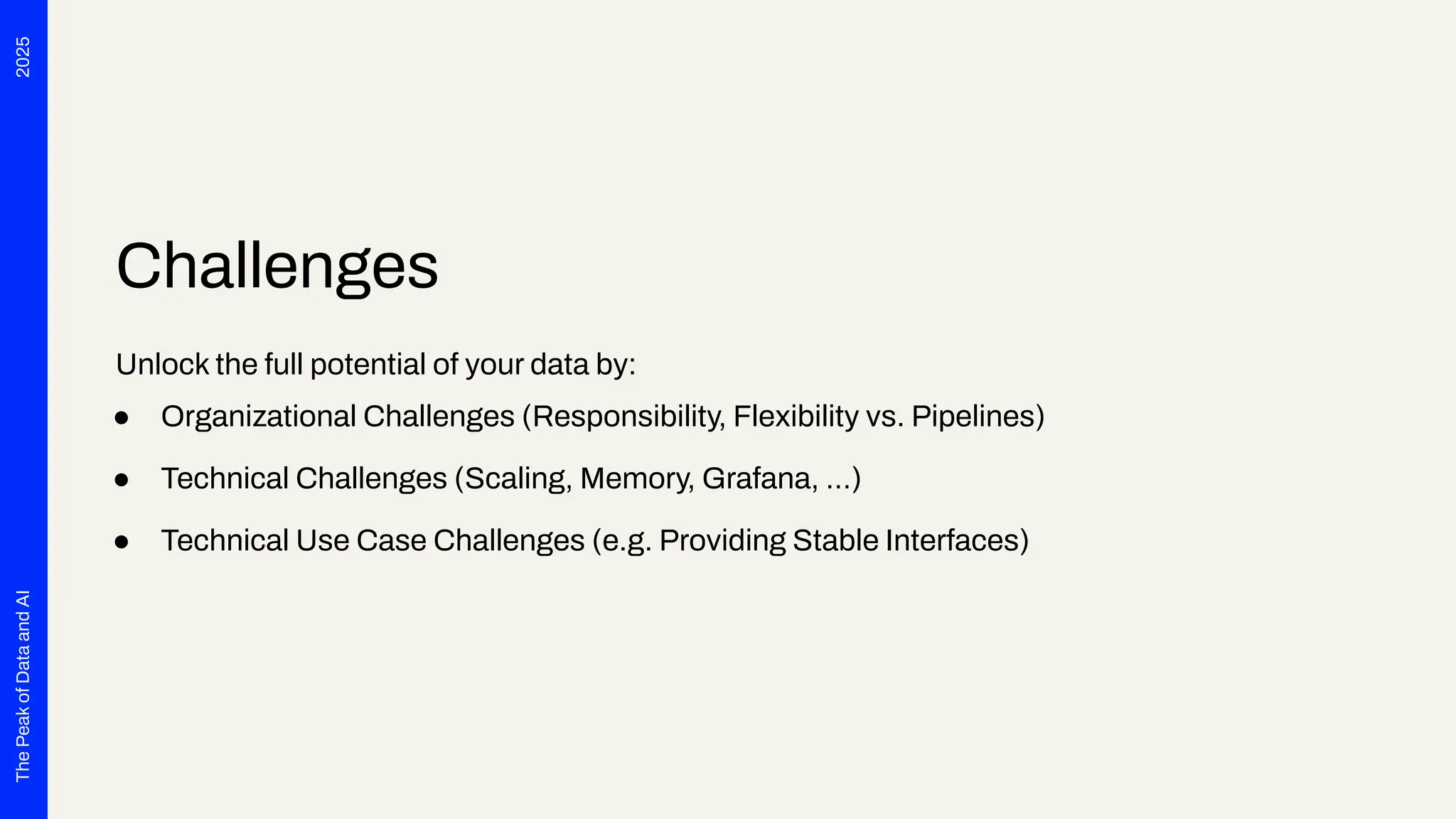 2025
The
Peak
of
Data
and
AI
Challenges
Unlock the full potential of your data by:
● Organizational Challenges (Responsibility, Flexibility vs. Pipelines)
● Technical Challenges (Scaling, Memory, Grafana, …)
● Technical Use Case Challenges (e.g. Providing Stable Interfaces)
 