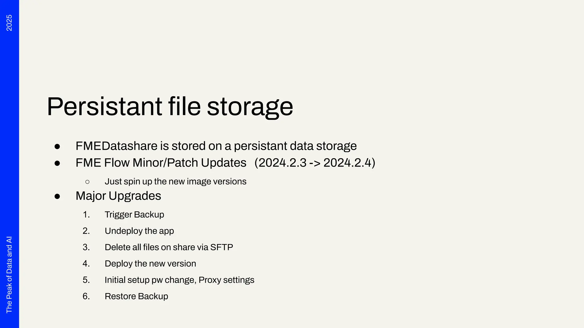 2025
The
Peak
of
Data
and
AI
Persistant ﬁle storage
● FMEDatashare is stored on a persistant data storage
● FME Flow Minor/Patch Updates (2024.2.3 -> 2024.2.4)
○ Just spin up the new image versions
● Major Upgrades
1. Trigger Backup
2. Undeploy the app
3. Delete all ﬁles on share via SFTP
4. Deploy the new version
5. Initial setup pw change, Proxy settings
6. Restore Backup
 