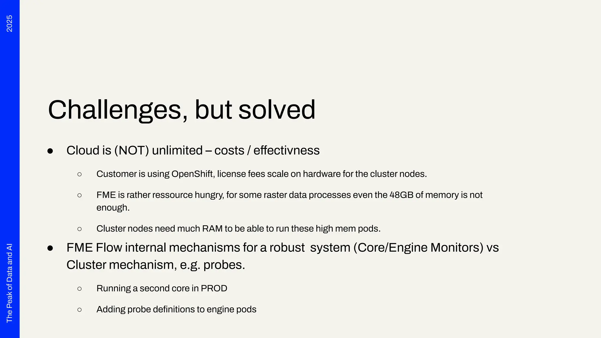 2025
The
Peak
of
Data
and
AI
Challenges, but solved
● Cloud is (NOT) unlimited – costs / effectivness
○ Customer is using OpenShift, license fees scale on hardware for the cluster nodes.
○ FME is rather ressource hungry, for some raster data processes even the 48GB of memory is not
enough.
○ Cluster nodes need much RAM to be able to run these high mem pods.
● FME Flow internal mechanisms for a robust system (Core/Engine Monitors) vs
Cluster mechanism, e.g. probes.
○ Running a second core in PROD
○ Adding probe deﬁnitions to engine pods
 