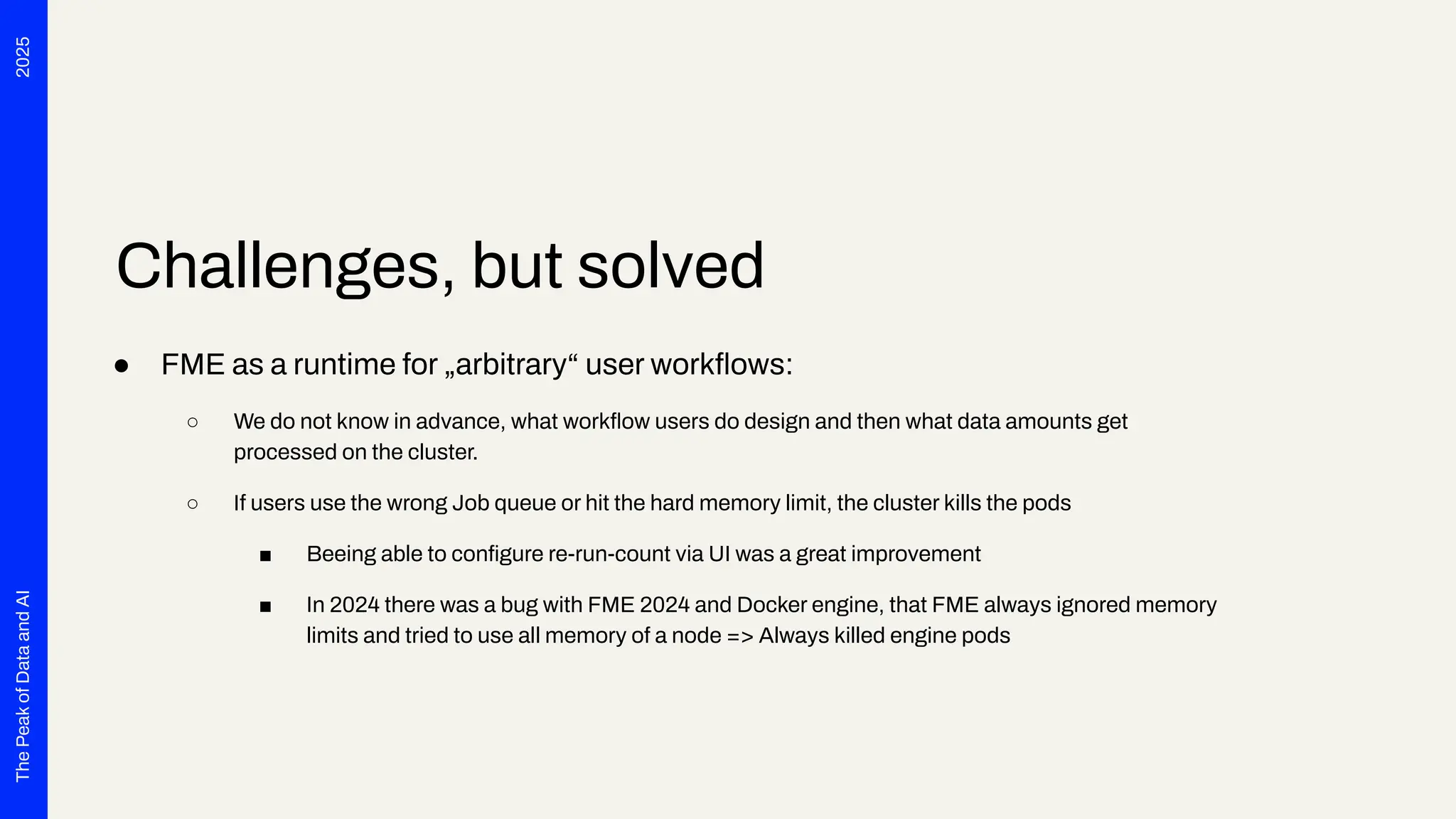 2025
The
Peak
of
Data
and
AI
Challenges, but solved
● FME as a runtime for „arbitrary“ user workﬂows:
○ We do not know in advance, what workﬂow users do design and then what data amounts get
processed on the cluster.
○ If users use the wrong Job queue or hit the hard memory limit, the cluster kills the pods
■ Beeing able to conﬁgure re-run-count via UI was a great improvement
■ In 2024 there was a bug with FME 2024 and Docker engine, that FME always ignored memory
limits and tried to use all memory of a node => Always killed engine pods
 