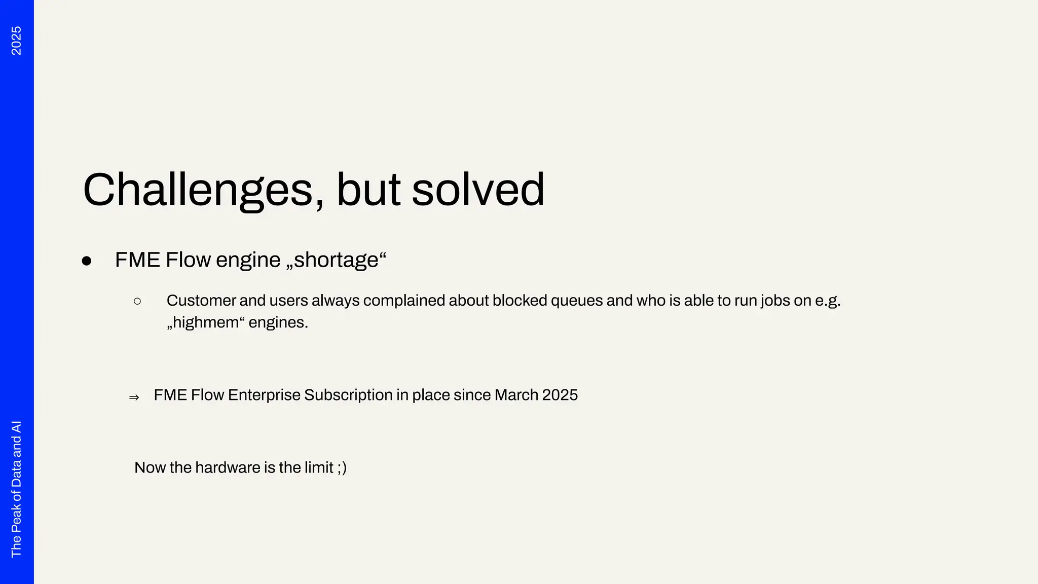 2025
The
Peak
of
Data
and
AI
Challenges, but solved
● FME Flow engine „shortage“
○ Customer and users always complained about blocked queues and who is able to run jobs on e.g.
„highmem“ engines.
⇒ FME Flow Enterprise Subscription in place since March 2025
Now the hardware is the limit ;)
 