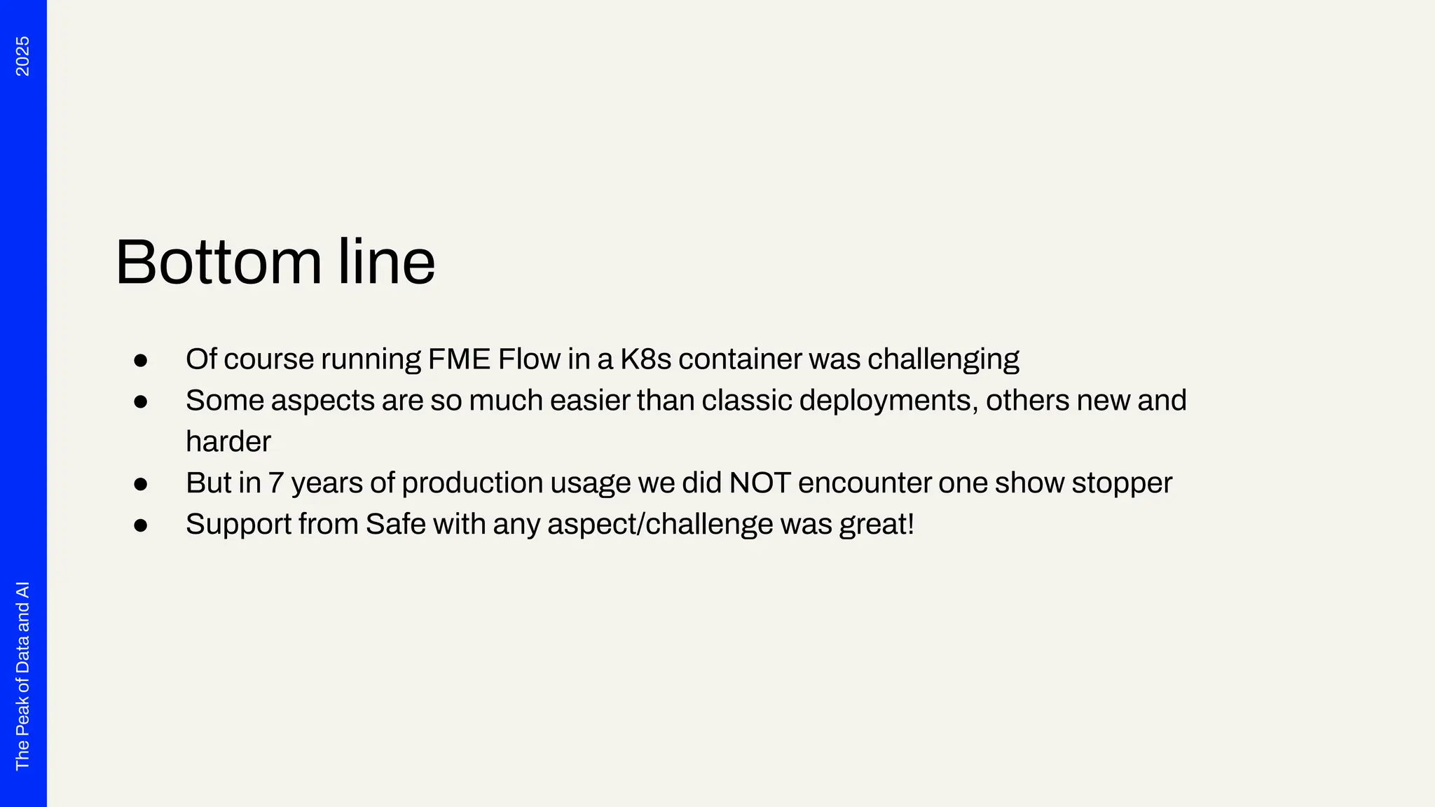 2025
The
Peak
of
Data
and
AI
Bottom line
● Of course running FME Flow in a K8s container was challenging
● Some aspects are so much easier than classic deployments, others new and
harder
● But in 7 years of production usage we did NOT encounter one show stopper
● Support from Safe with any aspect/challenge was great!
 