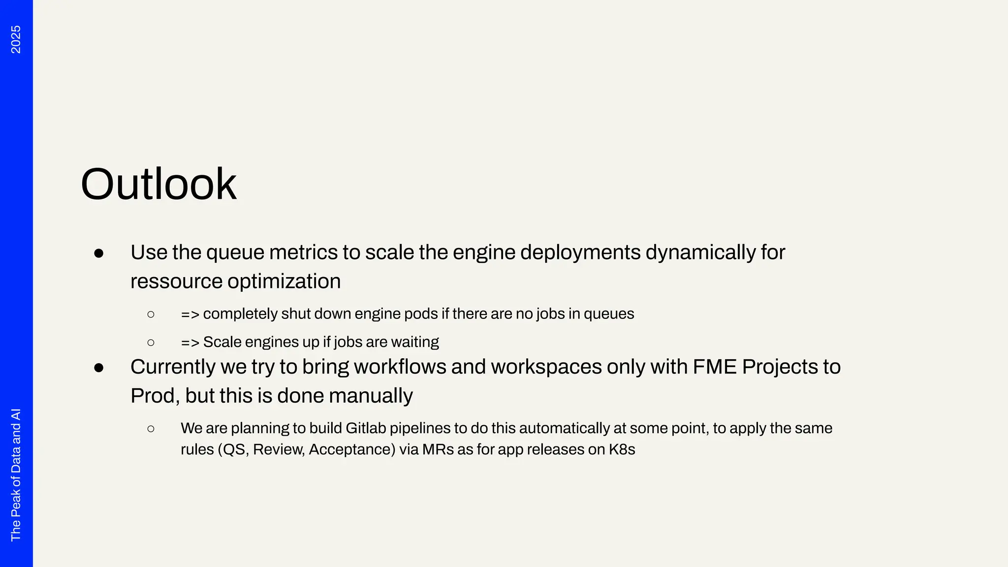 2025
The
Peak
of
Data
and
AI
Outlook
● Use the queue metrics to scale the engine deployments dynamically for
ressource optimization
○ => completely shut down engine pods if there are no jobs in queues
○ => Scale engines up if jobs are waiting
● Currently we try to bring workﬂows and workspaces only with FME Projects to
Prod, but this is done manually
○ We are planning to build Gitlab pipelines to do this automatically at some point, to apply the same
rules (QS, Review, Acceptance) via MRs as for app releases on K8s
 