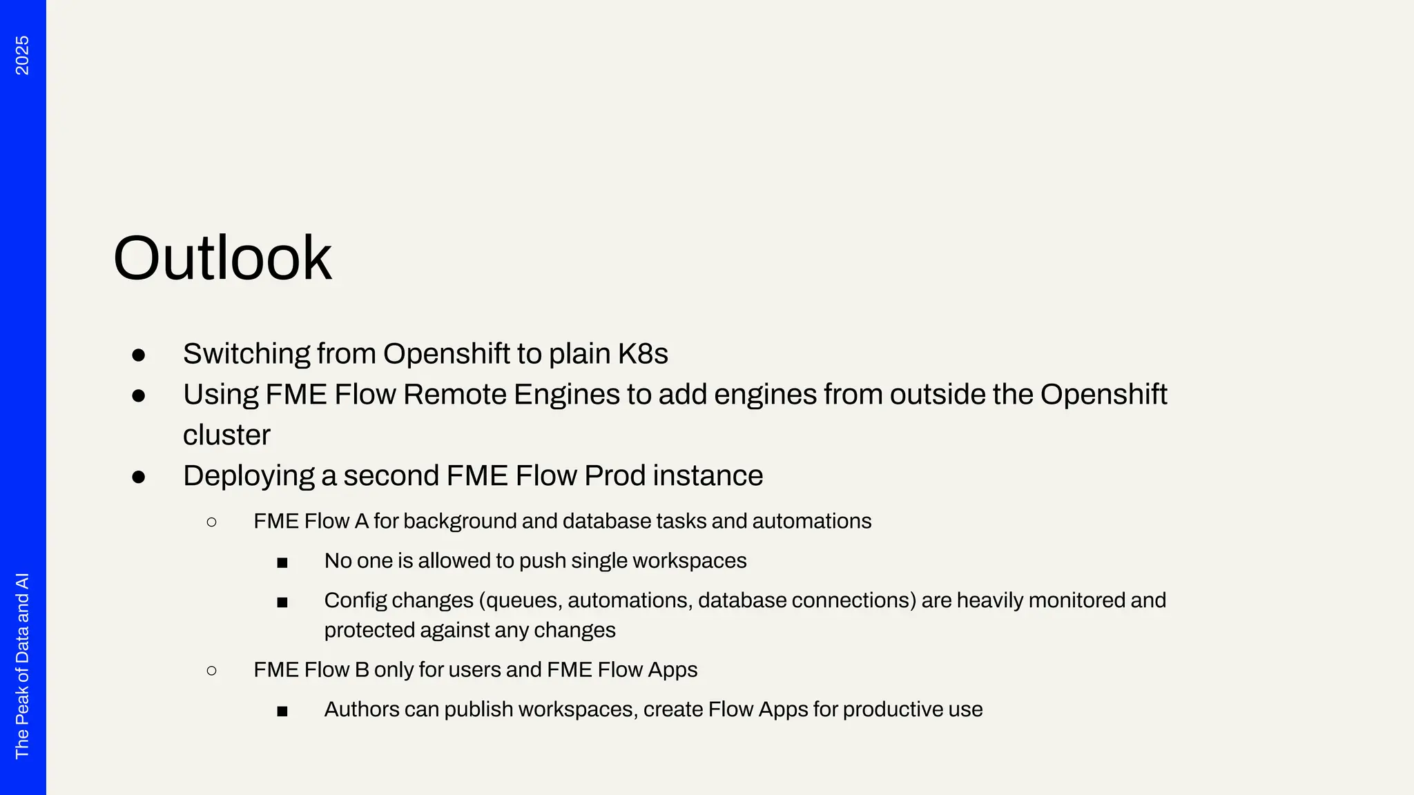 2025
The
Peak
of
Data
and
AI
Outlook
● Switching from Openshift to plain K8s
● Using FME Flow Remote Engines to add engines from outside the Openshift
cluster
● Deploying a second FME Flow Prod instance
○ FME Flow A for background and database tasks and automations
■ No one is allowed to push single workspaces
■ Conﬁg changes (queues, automations, database connections) are heavily monitored and
protected against any changes
○ FME Flow B only for users and FME Flow Apps
■ Authors can publish workspaces, create Flow Apps for productive use
 