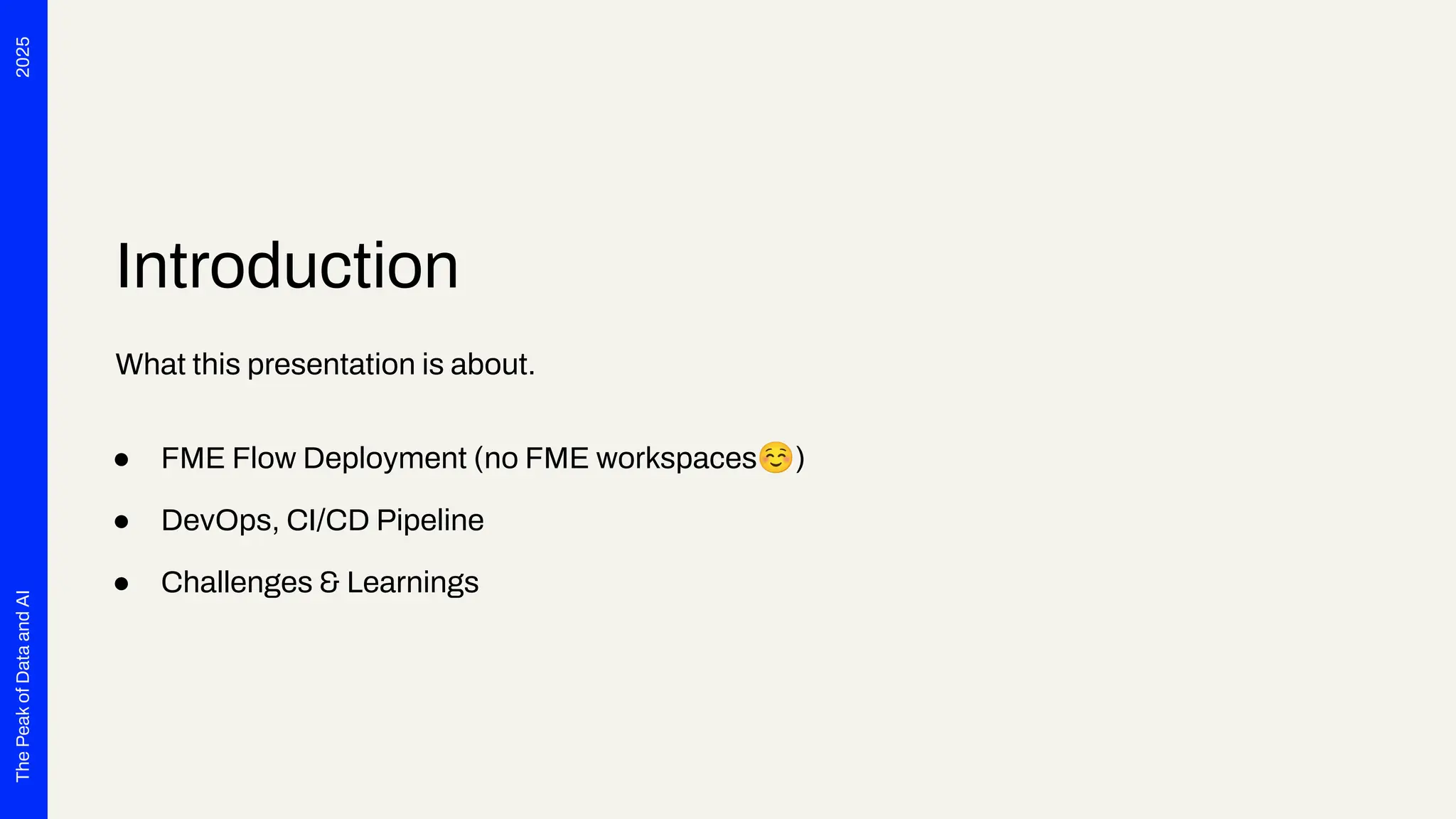 2025
The
Peak
of
Data
and
AI
Introduction
What this presentation is about.
● FME Flow Deployment (no FME workspaces☺)
● DevOps, CI/CD Pipeline
● Challenges & Learnings
 