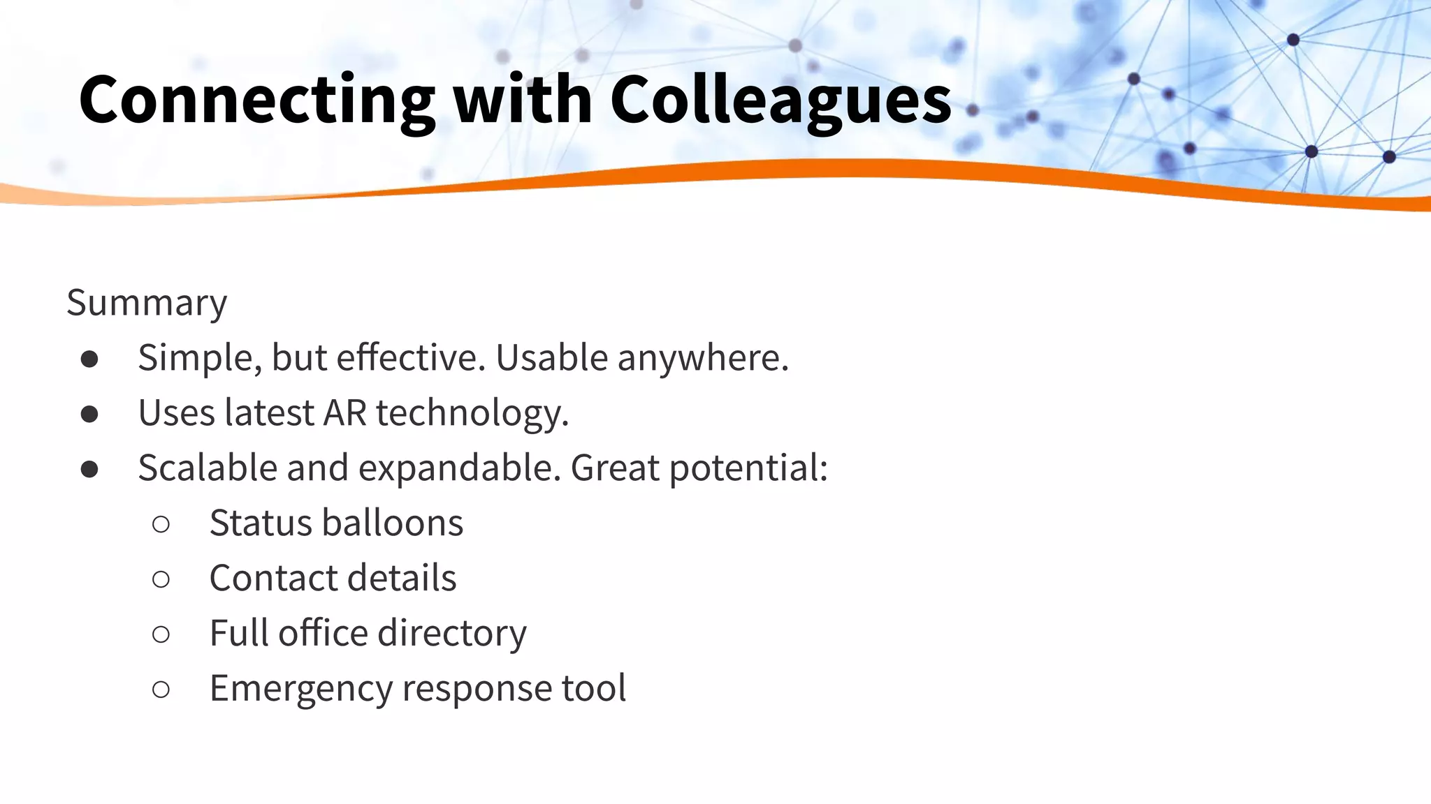 Summary
● Simple, but eﬀective. Usable anywhere.
● Uses latest AR technology.
● Scalable and expandable. Great potential:
○ Status balloons
○ Contact details
○ Full oﬀice directory
○ Emergency response tool
Connecting with Colleagues
 
