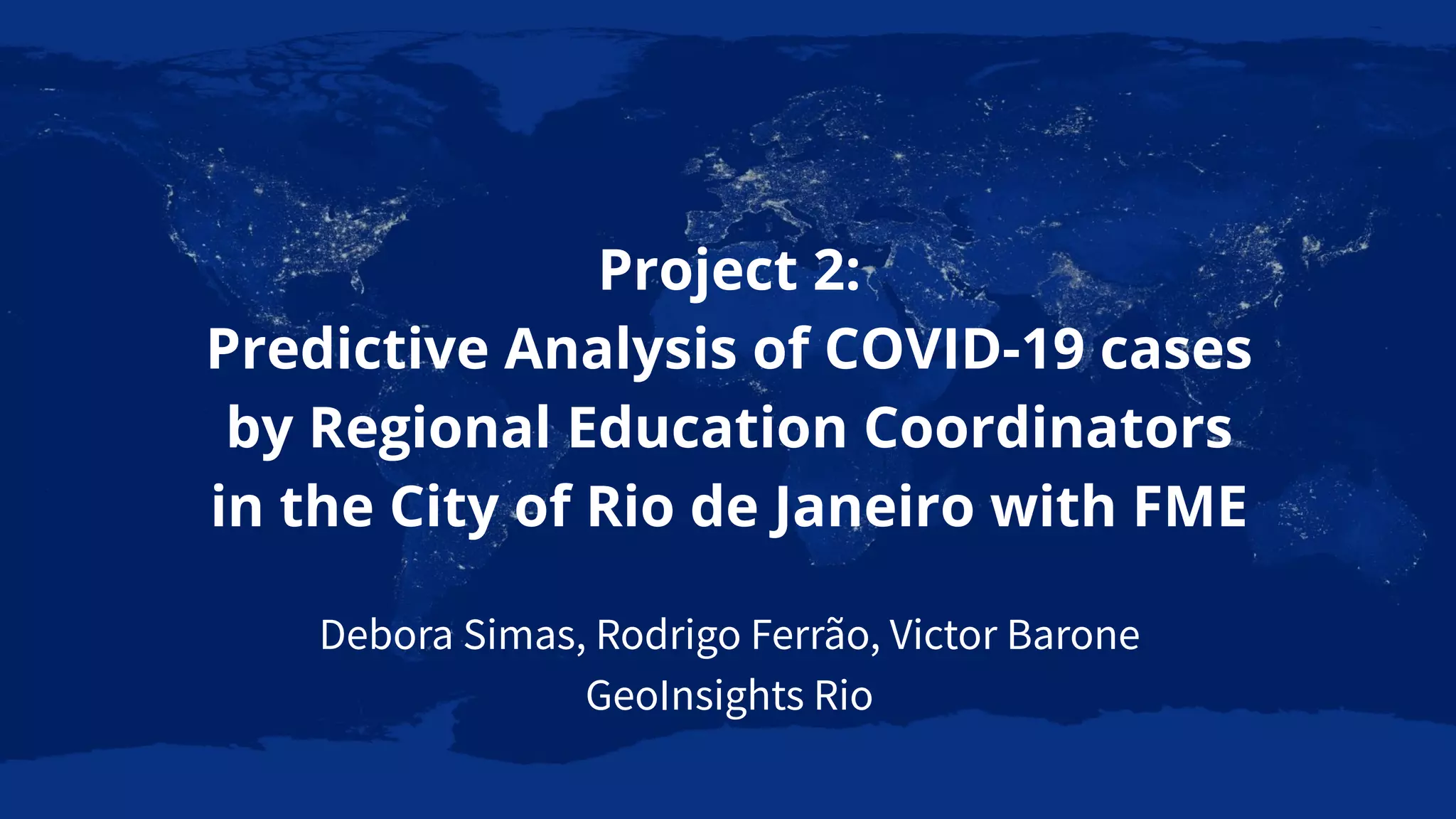 Project 2:
Predictive Analysis of COVID-19 cases
by Regional Education Coordinators
in the City of Rio de Janeiro with FME
Debora Simas, Rodrigo Ferrão, Victor Barone
GeoInsights Rio
 