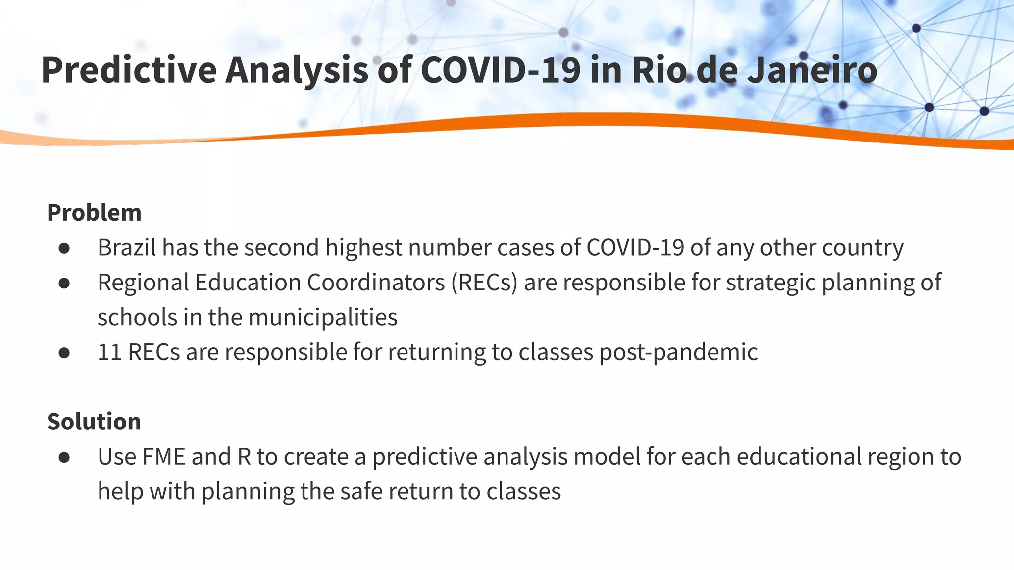 Predictive Analysis of COVID-19 in Rio de Janeiro
Problem
● Brazil has the second highest number cases of COVID-19 of any other country
● Regional Education Coordinators (RECs) are responsible for strategic planning of
schools in the municipalities
● 11 RECs are responsible for returning to classes post-pandemic
Solution
● Use FME and R to create a predictive analysis model for each educational region to
help with planning the safe return to classes
 