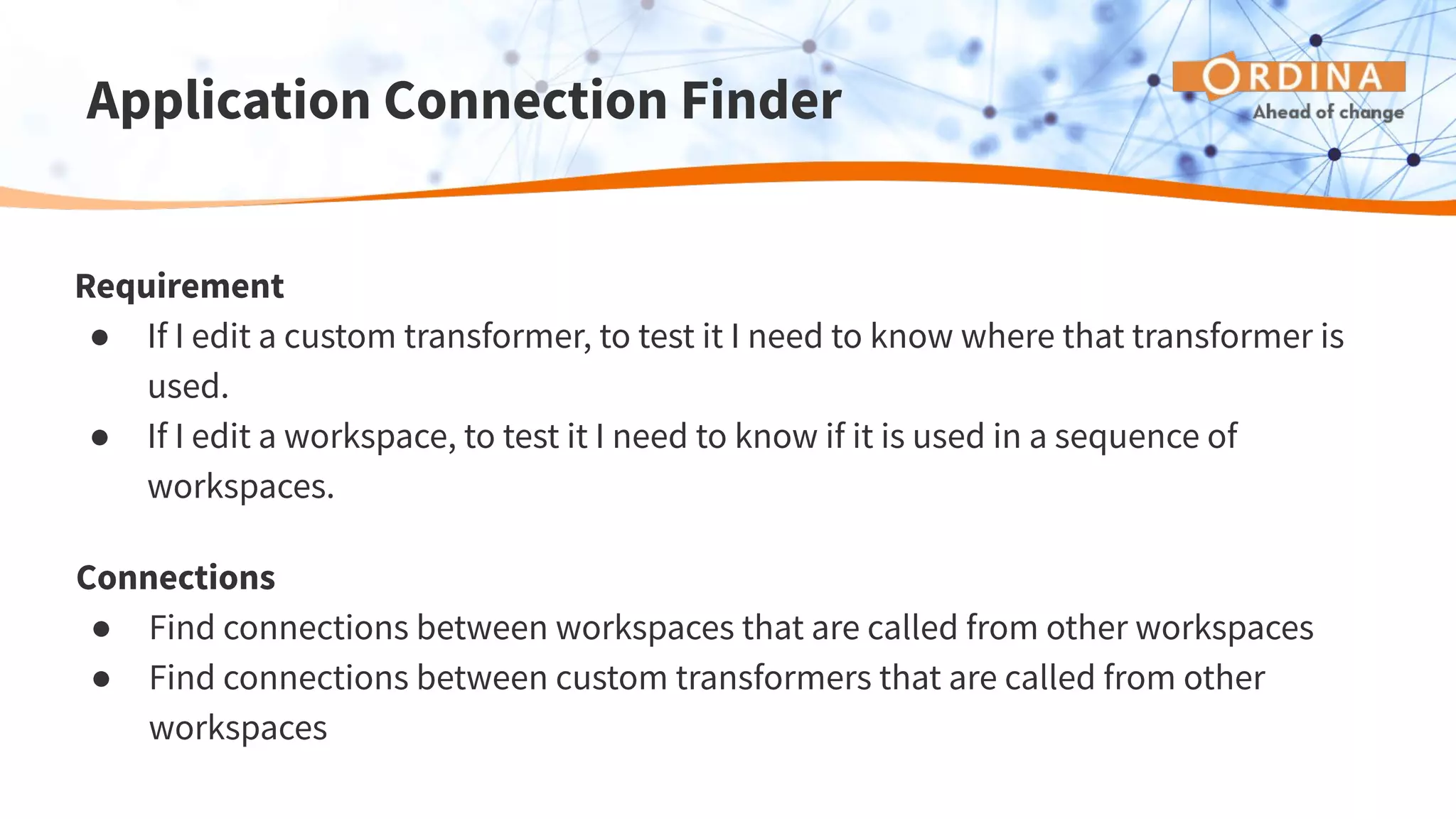 Application Connection Finder
Requirement
● If I edit a custom transformer, to test it I need to know where that transformer is
used.
● If I edit a workspace, to test it I need to know if it is used in a sequence of
workspaces.
Connections
● Find connections between workspaces that are called from other workspaces
● Find connections between custom transformers that are called from other
workspaces
 