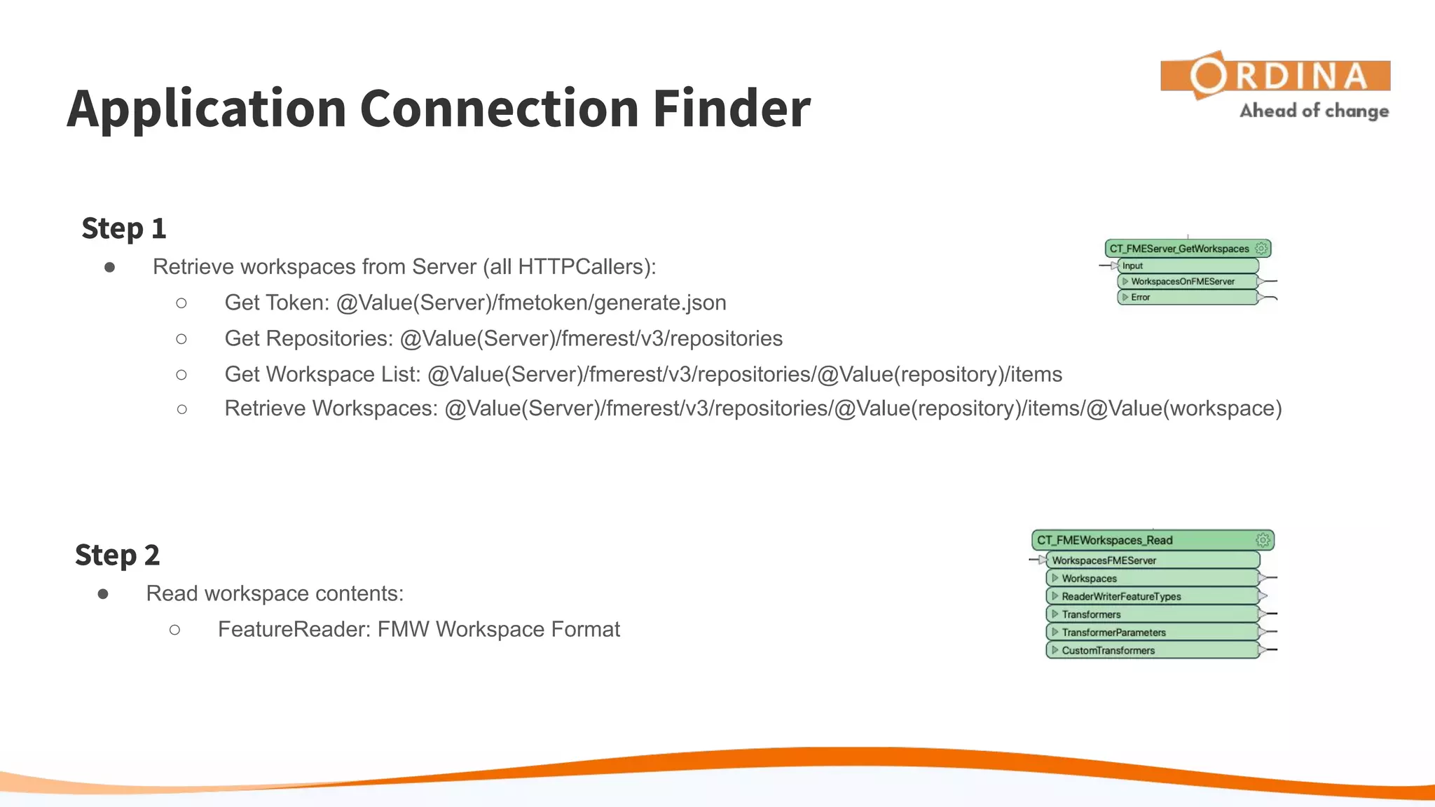 Application Connection Finder
Step 1
● Retrieve workspaces from Server (all HTTPCallers):
○ Get Token: @Value(Server)/fmetoken/generate.json
○ Get Repositories: @Value(Server)/fmerest/v3/repositories
○ Get Workspace List: @Value(Server)/fmerest/v3/repositories/@Value(repository)/items
○ Retrieve Workspaces: @Value(Server)/fmerest/v3/repositories/@Value(repository)/items/@Value(workspace)
Step 2
● Read workspace contents:
○ FeatureReader: FMW Workspace Format
 