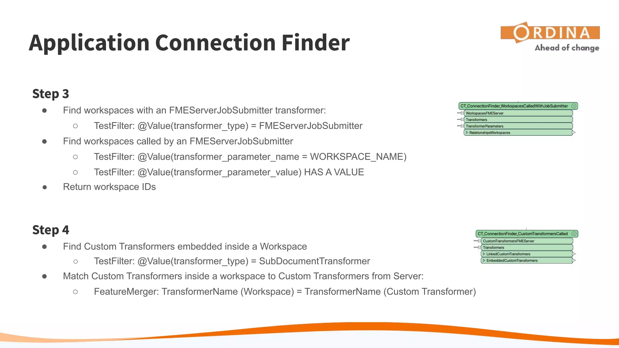Application Connection Finder
Step 3
● Find workspaces with an FMEServerJobSubmitter transformer:
○ TestFilter: @Value(transformer_type) = FMEServerJobSubmitter
● Find workspaces called by an FMEServerJobSubmitter
○ TestFilter: @Value(transformer_parameter_name = WORKSPACE_NAME)
○ TestFilter: @Value(transformer_parameter_value) HAS A VALUE
● Return workspace IDs
Step 4
● Find Custom Transformers embedded inside a Workspace
○ TestFilter: @Value(transformer_type) = SubDocumentTransformer
● Match Custom Transformers inside a workspace to Custom Transformers from Server:
○ FeatureMerger: TransformerName (Workspace) = TransformerName (Custom Transformer)
 
