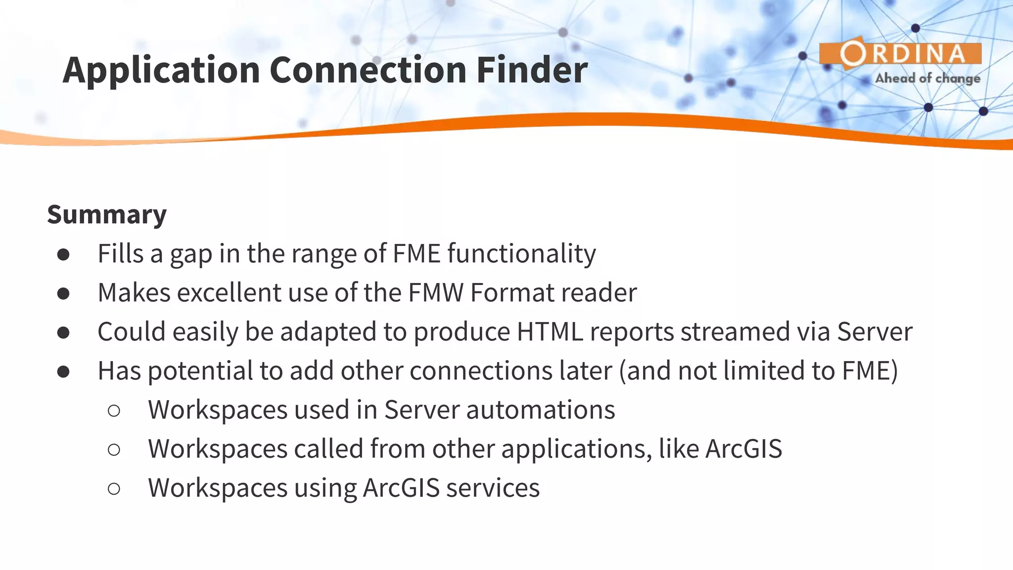 Application Connection Finder
Summary
● Fills a gap in the range of FME functionality
● Makes excellent use of the FMW Format reader
● Could easily be adapted to produce HTML reports streamed via Server
● Has potential to add other connections later (and not limited to FME)
○ Workspaces used in Server automations
○ Workspaces called from other applications, like ArcGIS
○ Workspaces using ArcGIS services
 