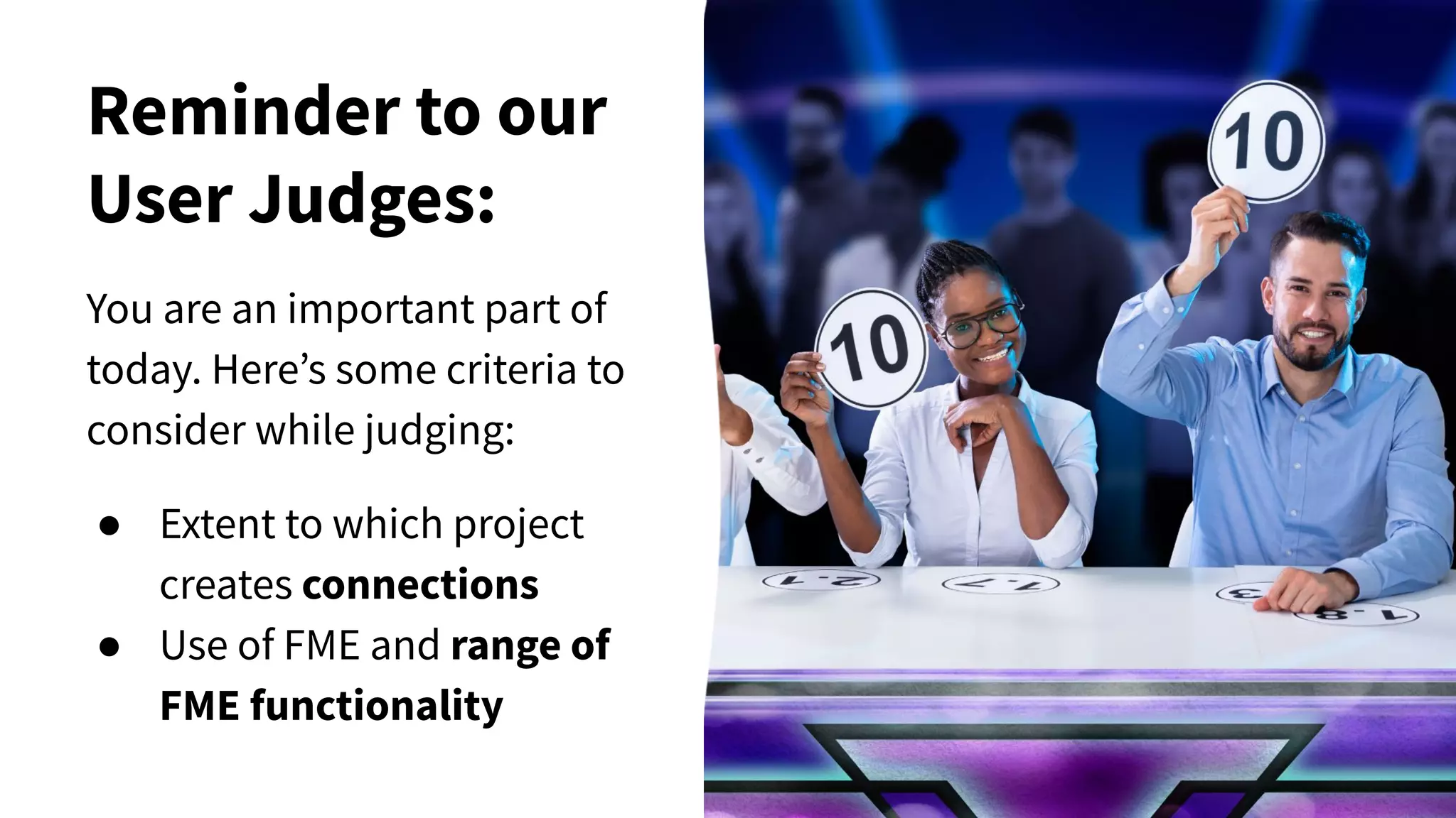 Reminder to our
User Judges:
You are an important part of
today. Here’s some criteria to
consider while judging:
● Extent to which project
creates connections
● Use of FME and range of
FME functionality
 