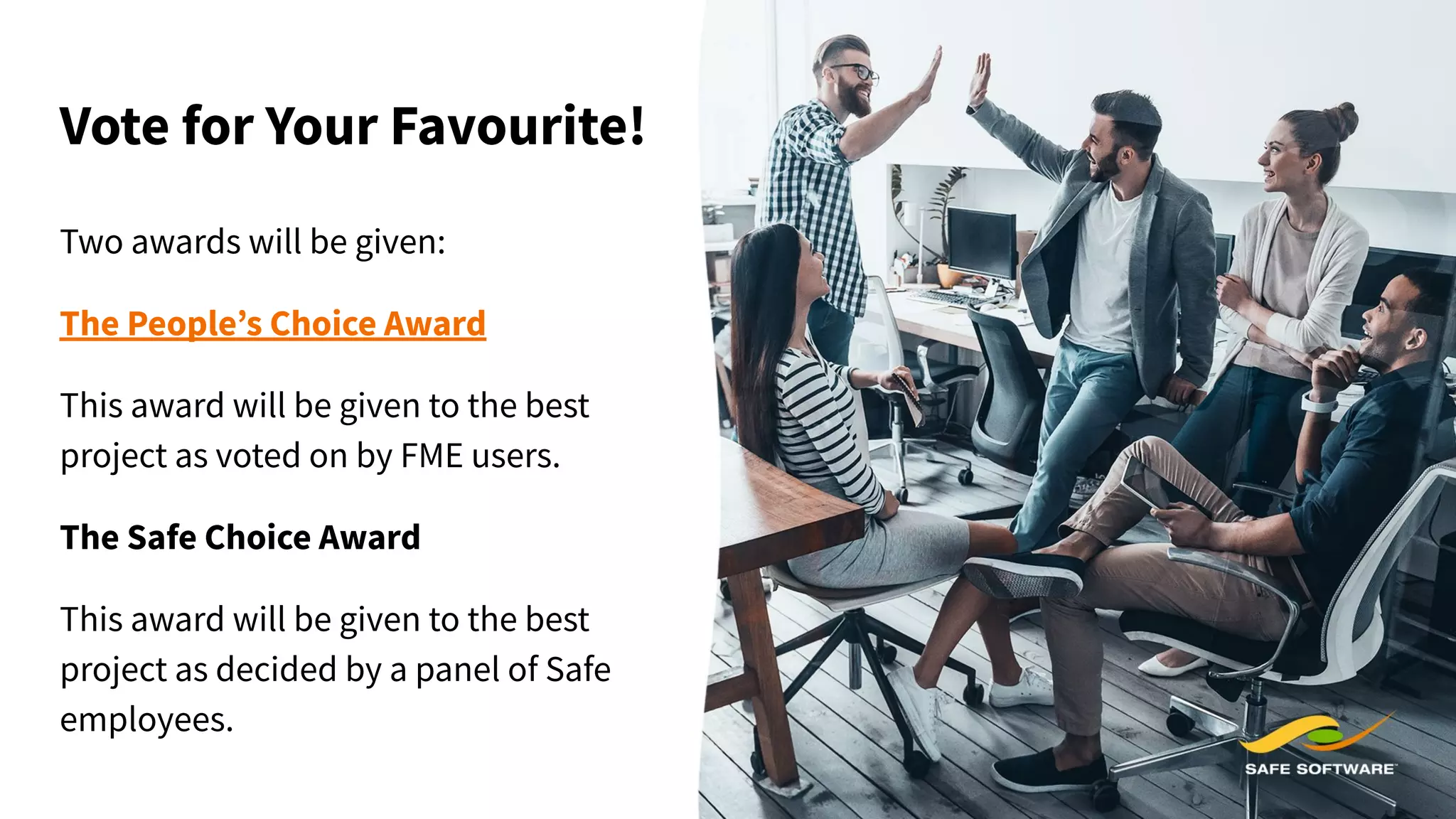 Vote for Your Favourite!
Two awards will be given:
The People’s Choice Award
This award will be given to the best
project as voted on by FME users.
The Safe Choice Award
This award will be given to the best
project as decided by a panel of Safe
employees.
 