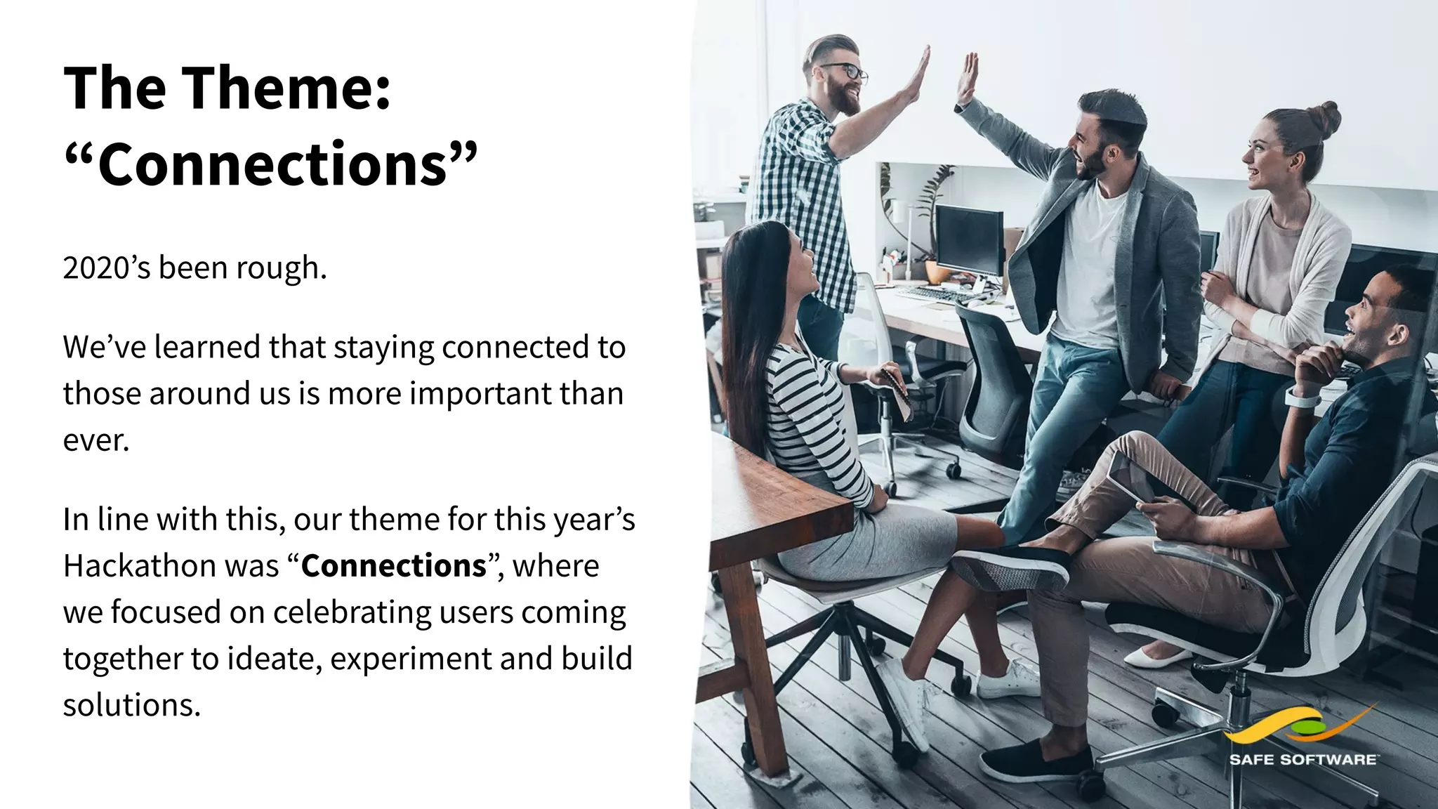 The Theme:
“Connections”
2020’s been rough.
We’ve learned that staying connected to
those around us is more important than
ever.
In line with this, our theme for this year’s
Hackathon was “Connections”, where
we focused on celebrating users coming
together to ideate, experiment and build
solutions.
 