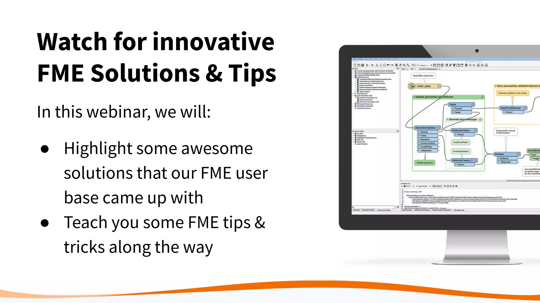 Watch for innovative
FME Solutions & Tips
In this webinar, we will:
● Highlight some awesome
solutions that our FME user
base came up with
● Teach you some FME tips &
tricks along the way
 
