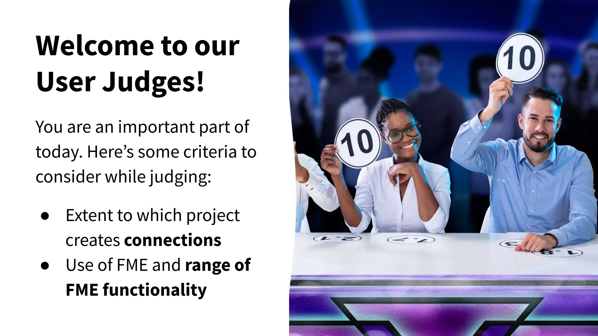 Welcome to our
User Judges!
You are an important part of
today. Here’s some criteria to
consider while judging:
● Extent to which project
creates connections
● Use of FME and range of
FME functionality
 