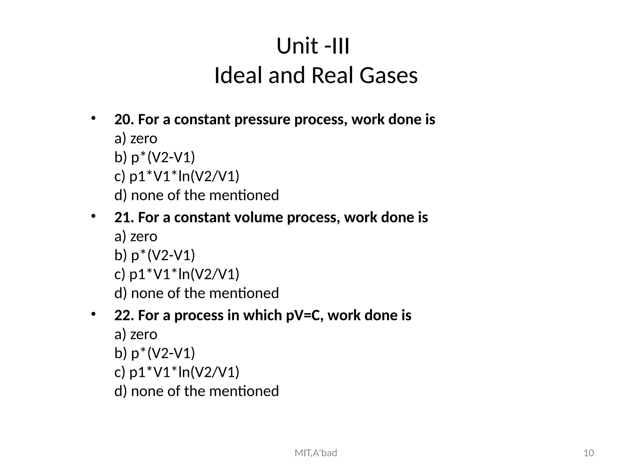 MIT,A'bad 10
Unit -III
Ideal and Real Gases
• 20. For a constant pressure process, work done is
a) zero
b) p*(V2-V1)
c) p1*V1*ln(V2/V1)
d) none of the mentioned
• 21. For a constant volume process, work done is
a) zero
b) p*(V2-V1)
c) p1*V1*ln(V2/V1)
d) none of the mentioned
• 22. For a process in which pV=C, work done is
a) zero
b) p*(V2-V1)
c) p1*V1*ln(V2/V1)
d) none of the mentioned
 
