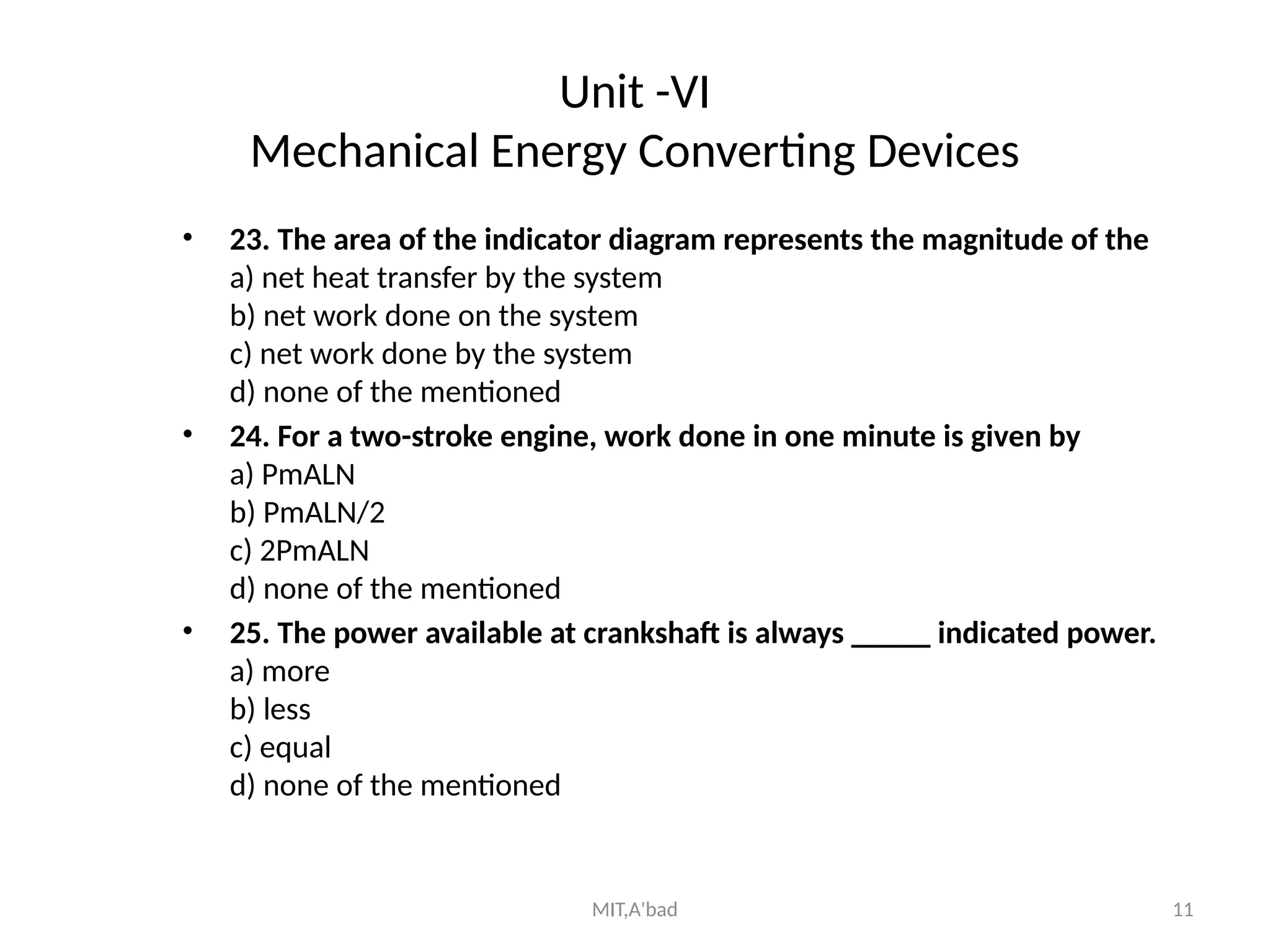 MIT,A'bad 11
Unit -VI
Mechanical Energy Converting Devices
• 23. The area of the indicator diagram represents the magnitude of the
a) net heat transfer by the system
b) net work done on the system
c) net work done by the system
d) none of the mentioned
• 24. For a two-stroke engine, work done in one minute is given by
a) PmALN
b) PmALN/2
c) 2PmALN
d) none of the mentioned
• 25. The power available at crankshaft is always _____ indicated power.
a) more
b) less
c) equal
d) none of the mentioned
 