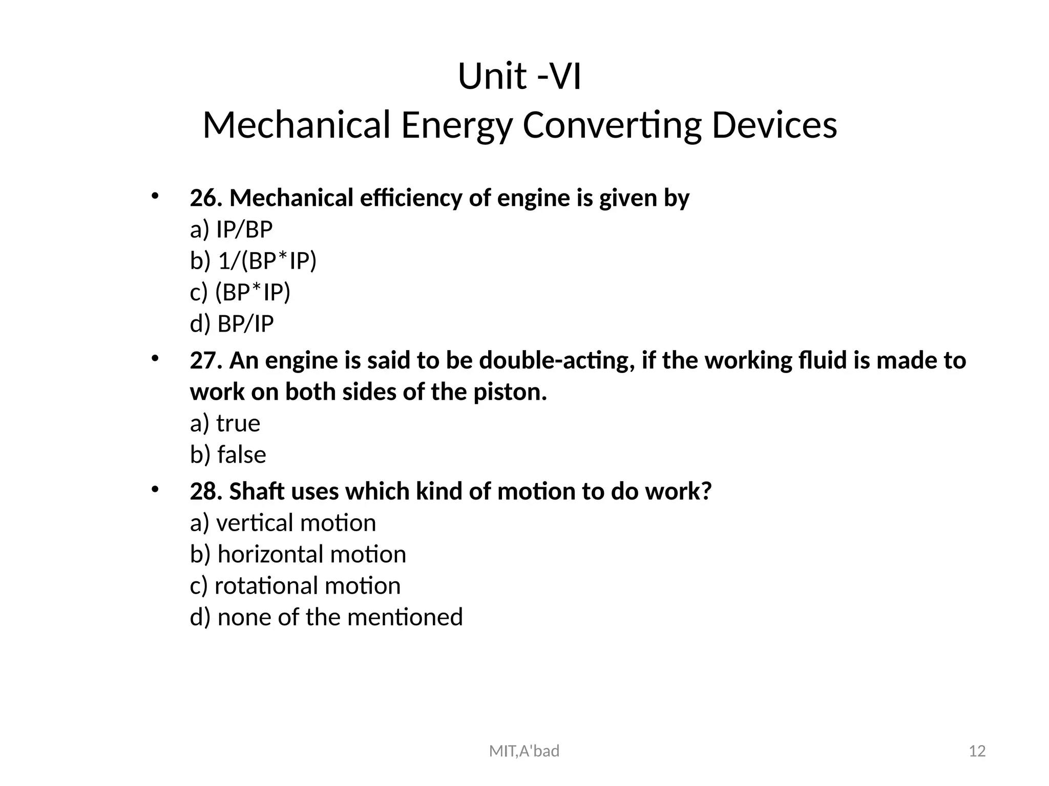 MIT,A'bad 12
Unit -VI
Mechanical Energy Converting Devices
• 26. Mechanical efficiency of engine is given by
a) IP/BP
b) 1/(BP*IP)
c) (BP*IP)
d) BP/IP
• 27. An engine is said to be double-acting, if the working fluid is made to
work on both sides of the piston.
a) true
b) false
• 28. Shaft uses which kind of motion to do work?
a) vertical motion
b) horizontal motion
c) rotational motion
d) none of the mentioned
 