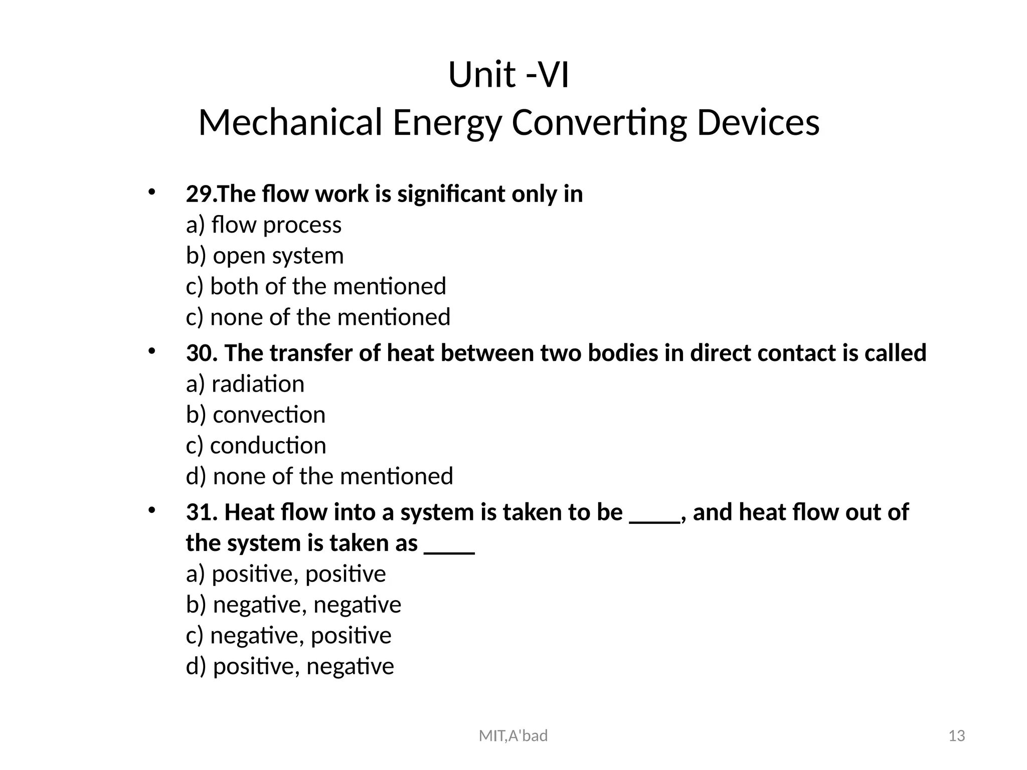 MIT,A'bad 13
Unit -VI
Mechanical Energy Converting Devices
• 29.The flow work is significant only in
a) flow process
b) open system
c) both of the mentioned
c) none of the mentioned
• 30. The transfer of heat between two bodies in direct contact is called
a) radiation
b) convection
c) conduction
d) none of the mentioned
• 31. Heat flow into a system is taken to be ____, and heat flow out of
the system is taken as ____
a) positive, positive
b) negative, negative
c) negative, positive
d) positive, negative
 