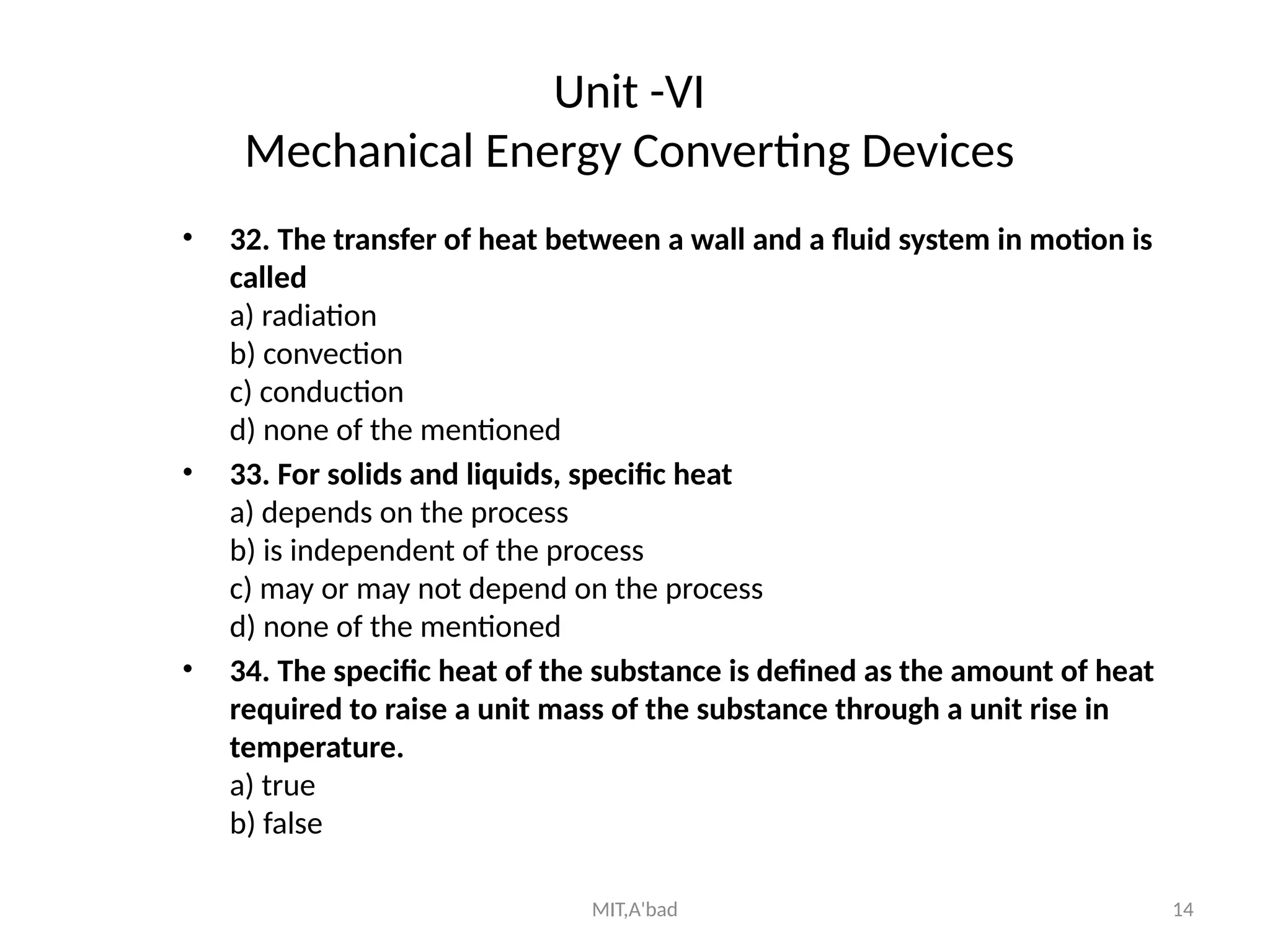 MIT,A'bad 14
Unit -VI
Mechanical Energy Converting Devices
• 32. The transfer of heat between a wall and a fluid system in motion is
called
a) radiation
b) convection
c) conduction
d) none of the mentioned
• 33. For solids and liquids, specific heat
a) depends on the process
b) is independent of the process
c) may or may not depend on the process
d) none of the mentioned
• 34. The specific heat of the substance is defined as the amount of heat
required to raise a unit mass of the substance through a unit rise in
temperature.
a) true
b) false
 