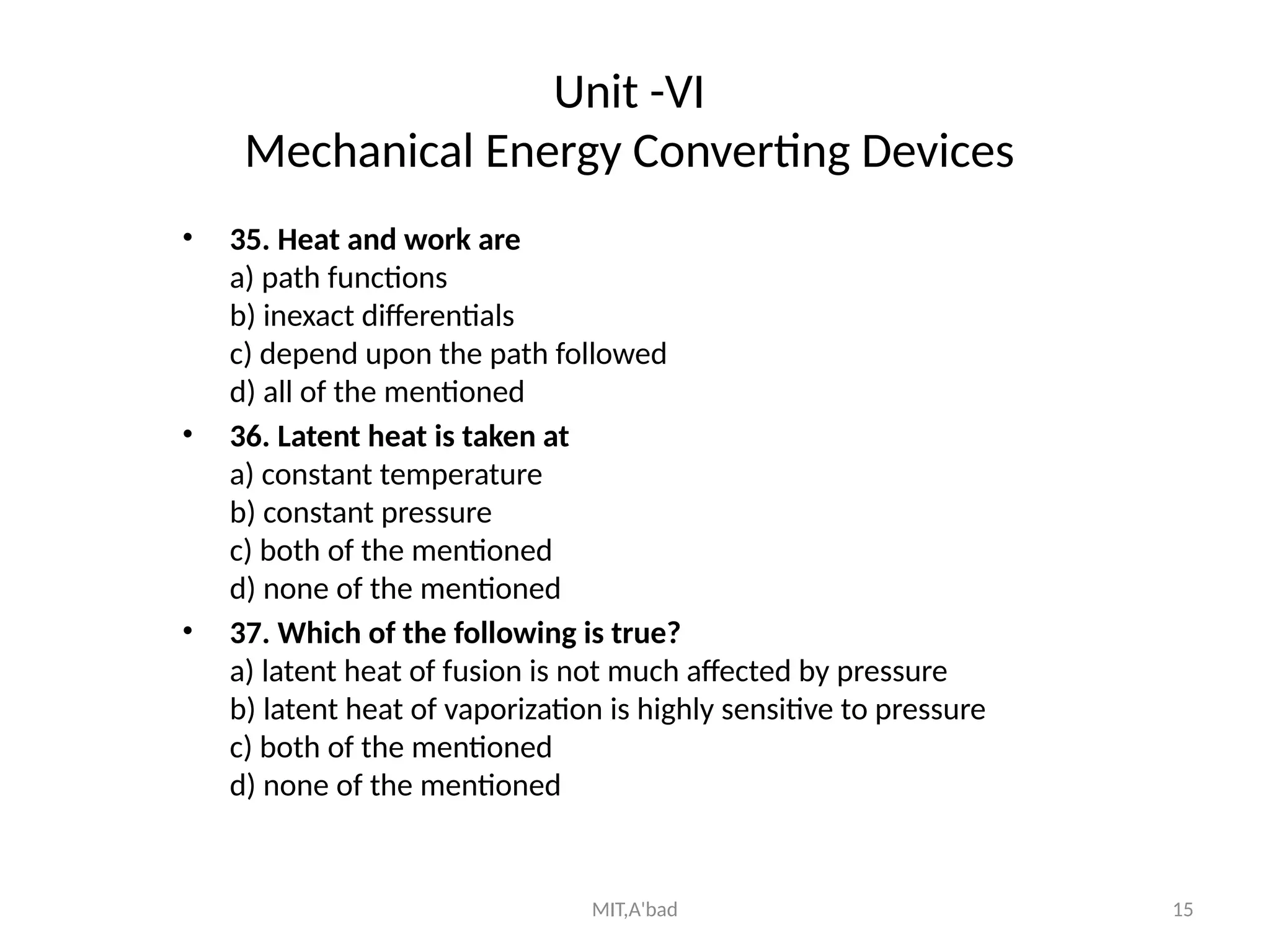 MIT,A'bad 15
Unit -VI
Mechanical Energy Converting Devices
• 35. Heat and work are
a) path functions
b) inexact differentials
c) depend upon the path followed
d) all of the mentioned
• 36. Latent heat is taken at
a) constant temperature
b) constant pressure
c) both of the mentioned
d) none of the mentioned
• 37. Which of the following is true?
a) latent heat of fusion is not much affected by pressure
b) latent heat of vaporization is highly sensitive to pressure
c) both of the mentioned
d) none of the mentioned
 