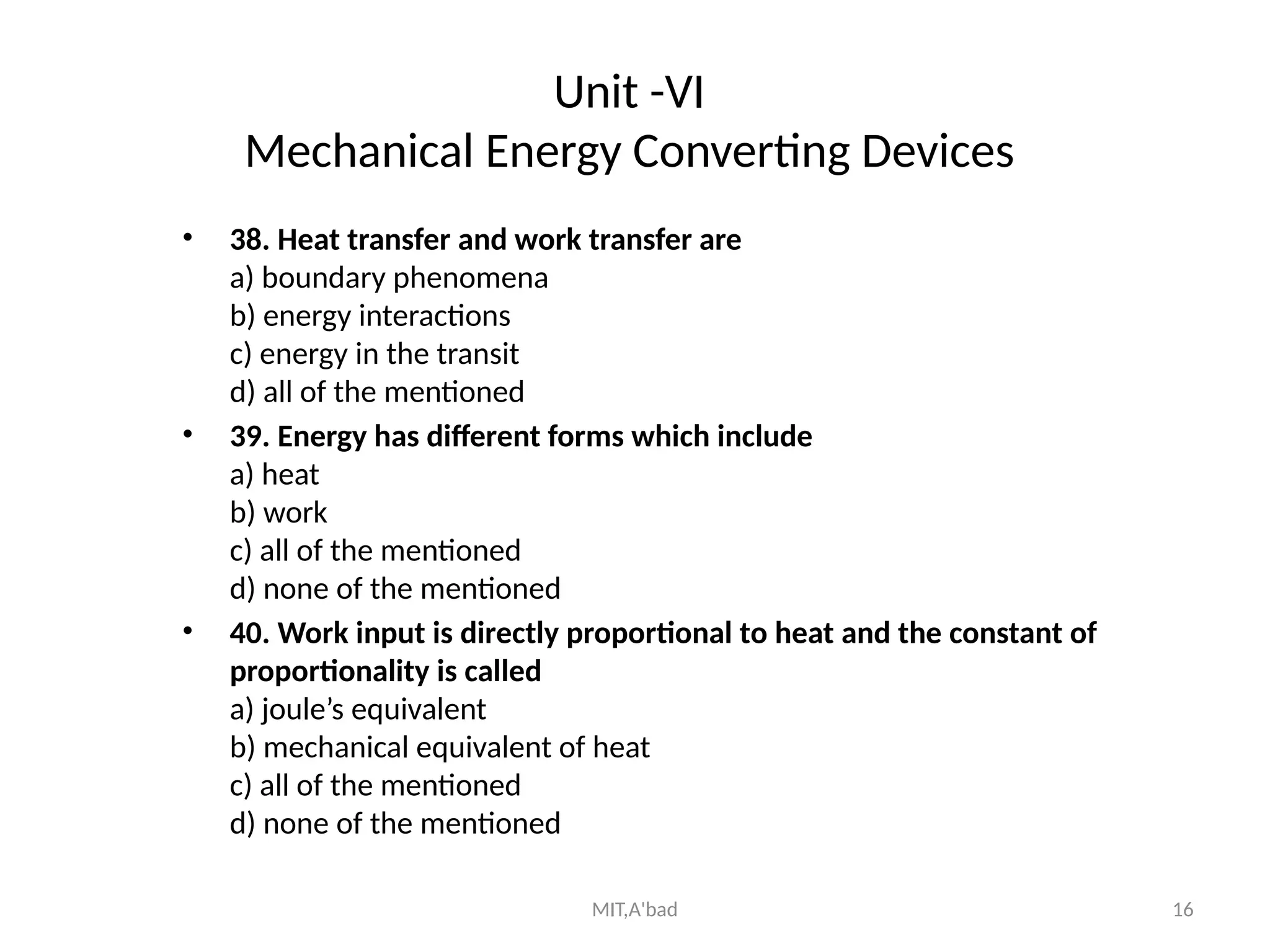 MIT,A'bad 16
Unit -VI
Mechanical Energy Converting Devices
• 38. Heat transfer and work transfer are
a) boundary phenomena
b) energy interactions
c) energy in the transit
d) all of the mentioned
• 39. Energy has different forms which include
a) heat
b) work
c) all of the mentioned
d) none of the mentioned
• 40. Work input is directly proportional to heat and the constant of
proportionality is called
a) joule’s equivalent
b) mechanical equivalent of heat
c) all of the mentioned
d) none of the mentioned
 