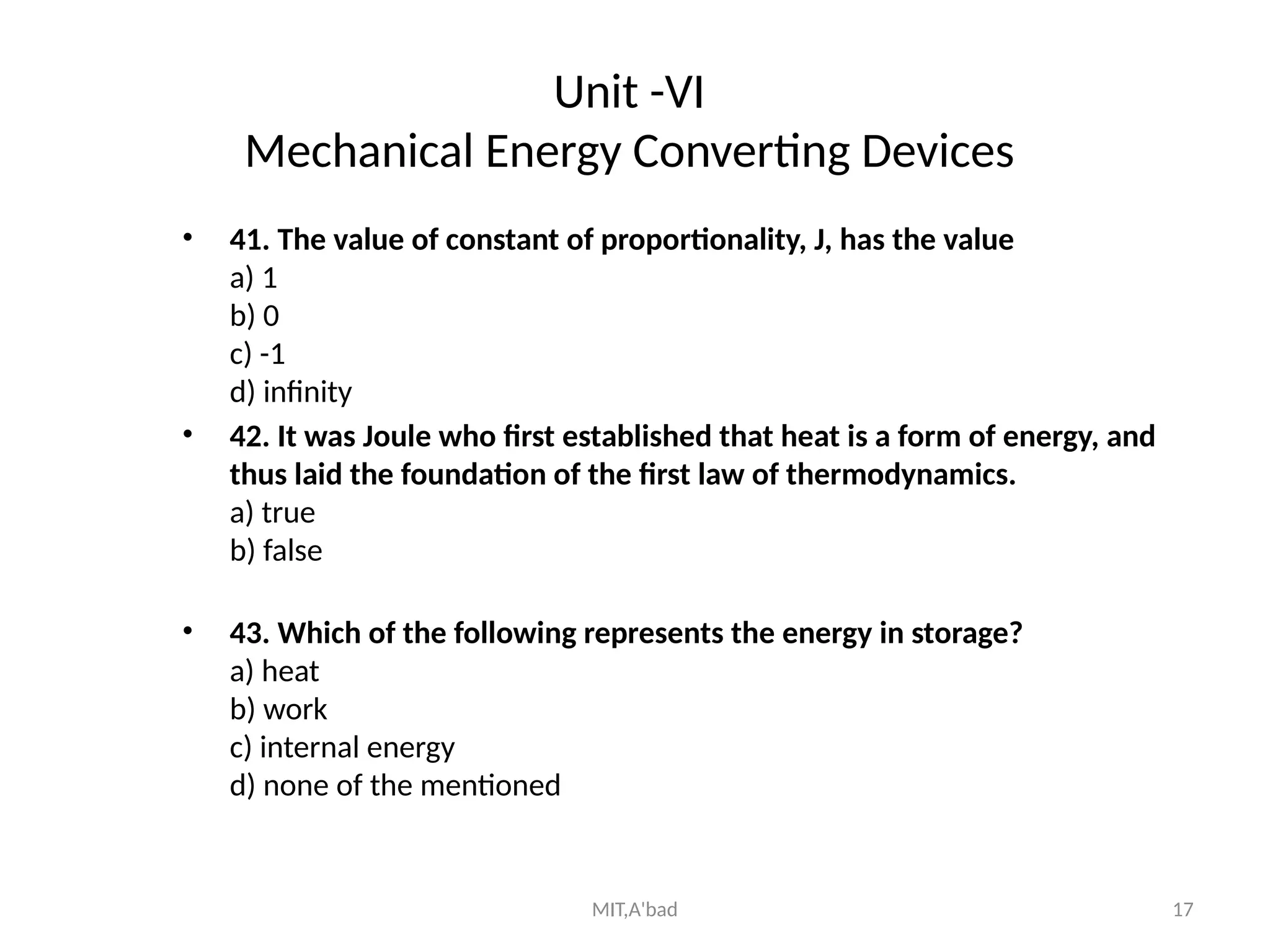 MIT,A'bad 17
Unit -VI
Mechanical Energy Converting Devices
• 41. The value of constant of proportionality, J, has the value
a) 1
b) 0
c) -1
d) infinity
• 42. It was Joule who first established that heat is a form of energy, and
thus laid the foundation of the first law of thermodynamics.
a) true
b) false
• 43. Which of the following represents the energy in storage?
a) heat
b) work
c) internal energy
d) none of the mentioned
 