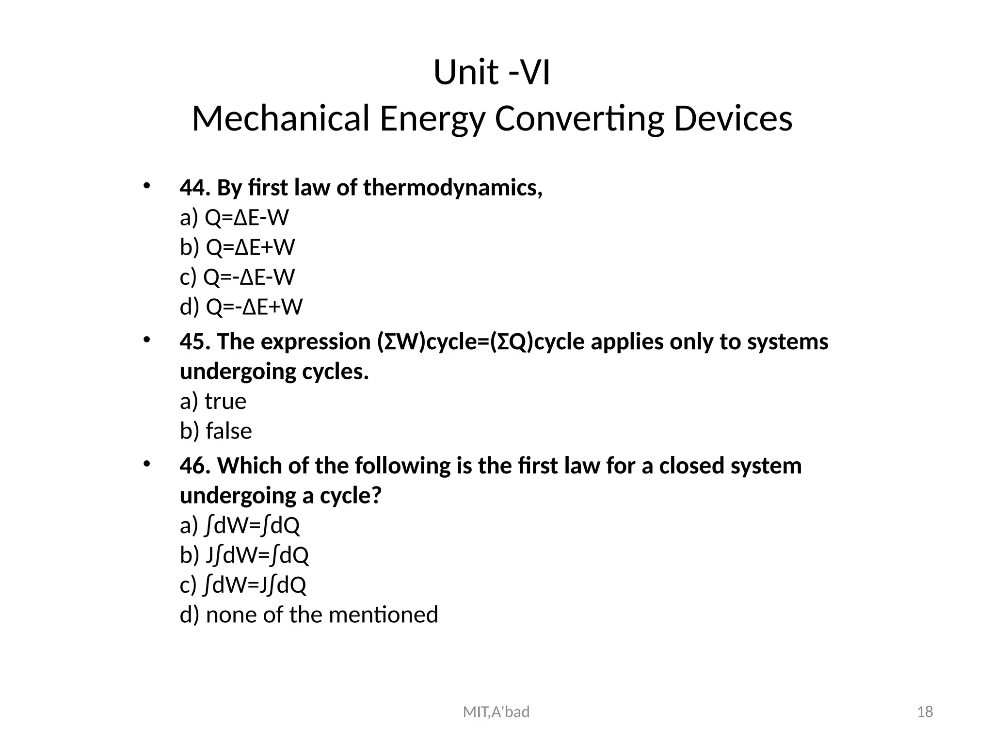 MIT,A'bad 18
Unit -VI
Mechanical Energy Converting Devices
• 44. By first law of thermodynamics,
a) Q=ΔE-W
b) Q=ΔE+W
c) Q=-ΔE-W
d) Q=-ΔE+W
• 45. The expression (ΣW)cycle=(ΣQ)cycle applies only to systems
undergoing cycles.
a) true
b) false
• 46. Which of the following is the first law for a closed system
undergoing a cycle?
a) ∫dW=∫dQ
b) J∫dW=∫dQ
c) ∫dW=J∫dQ
d) none of the mentioned
 