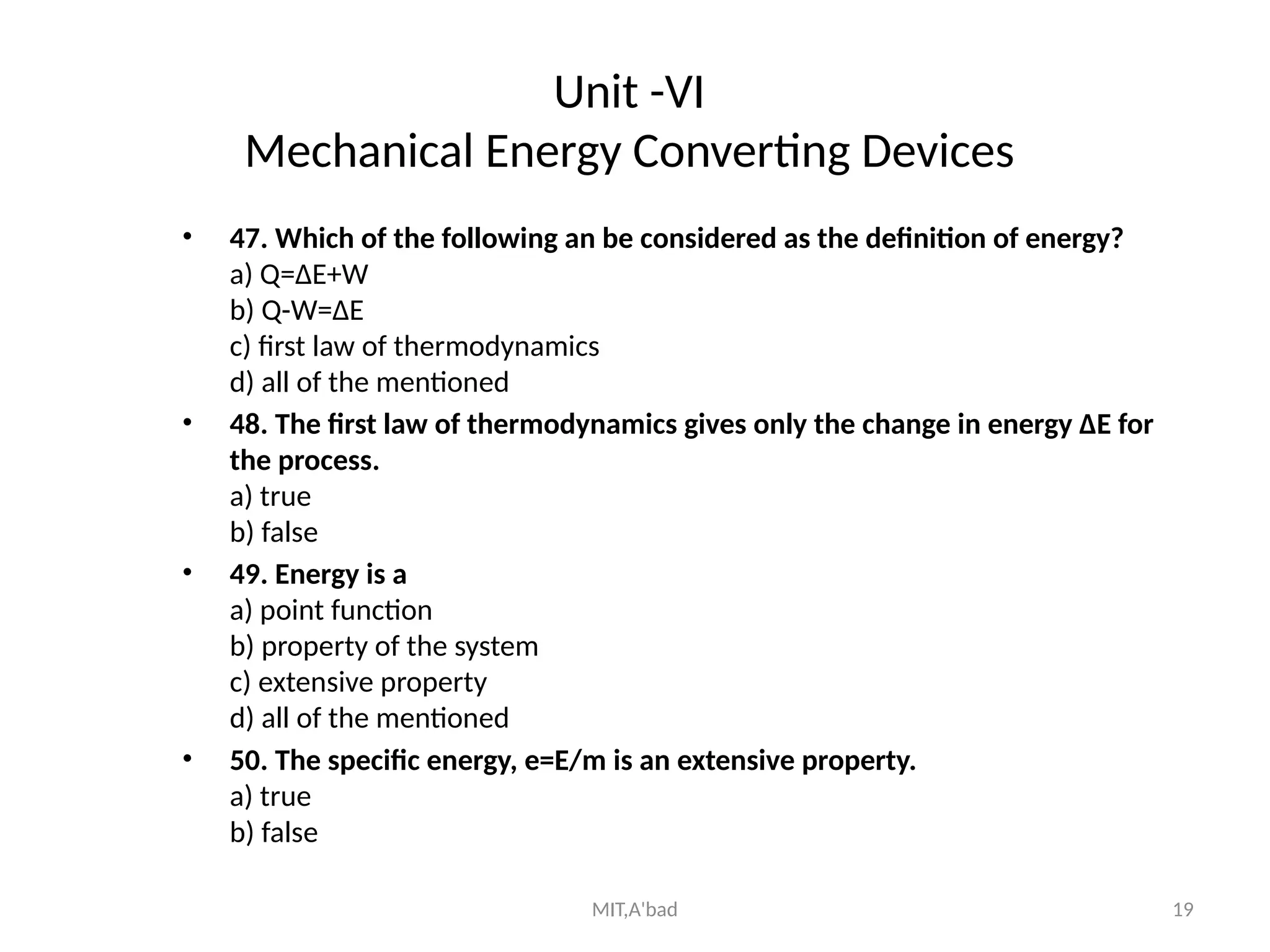 MIT,A'bad 19
Unit -VI
Mechanical Energy Converting Devices
• 47. Which of the following an be considered as the definition of energy?
a) Q=ΔE+W
b) Q-W=ΔE
c) first law of thermodynamics
d) all of the mentioned
• 48. The first law of thermodynamics gives only the change in energy ΔE for
the process.
a) true
b) false
• 49. Energy is a
a) point function
b) property of the system
c) extensive property
d) all of the mentioned
• 50. The specific energy, e=E/m is an extensive property.
a) true
b) false
 