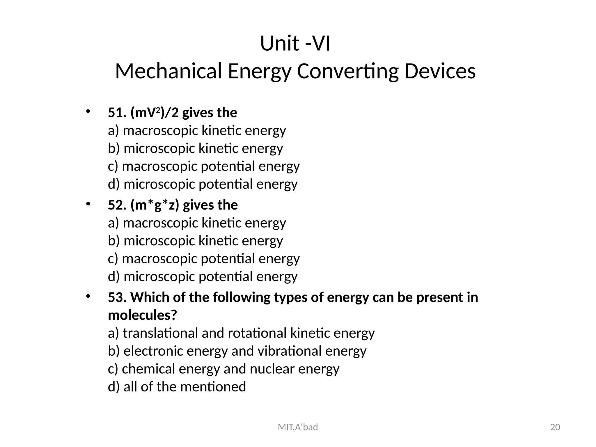 MIT,A'bad 20
Unit -VI
Mechanical Energy Converting Devices
• 51. (mV2
)/2 gives the
a) macroscopic kinetic energy
b) microscopic kinetic energy
c) macroscopic potential energy
d) microscopic potential energy
• 52. (m*g*z) gives the
a) macroscopic kinetic energy
b) microscopic kinetic energy
c) macroscopic potential energy
d) microscopic potential energy
• 53. Which of the following types of energy can be present in
molecules?
a) translational and rotational kinetic energy
b) electronic energy and vibrational energy
c) chemical energy and nuclear energy
d) all of the mentioned
 