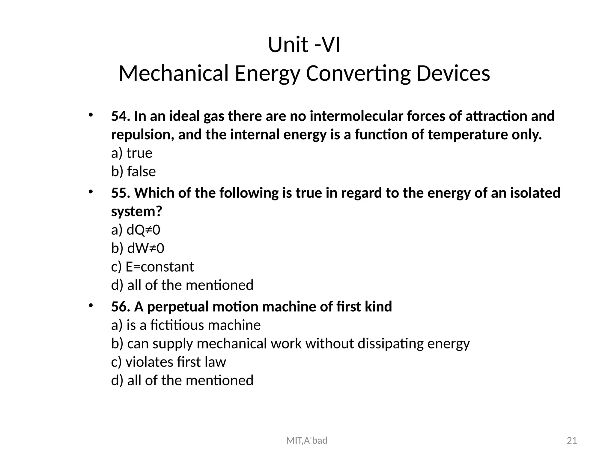 MIT,A'bad 21
Unit -VI
Mechanical Energy Converting Devices
• 54. In an ideal gas there are no intermolecular forces of attraction and
repulsion, and the internal energy is a function of temperature only.
a) true
b) false
• 55. Which of the following is true in regard to the energy of an isolated
system?
a) dQ≠0
b) dW≠0
c) E=constant
d) all of the mentioned
• 56. A perpetual motion machine of first kind
a) is a fictitious machine
b) can supply mechanical work without dissipating energy
c) violates first law
d) all of the mentioned
 